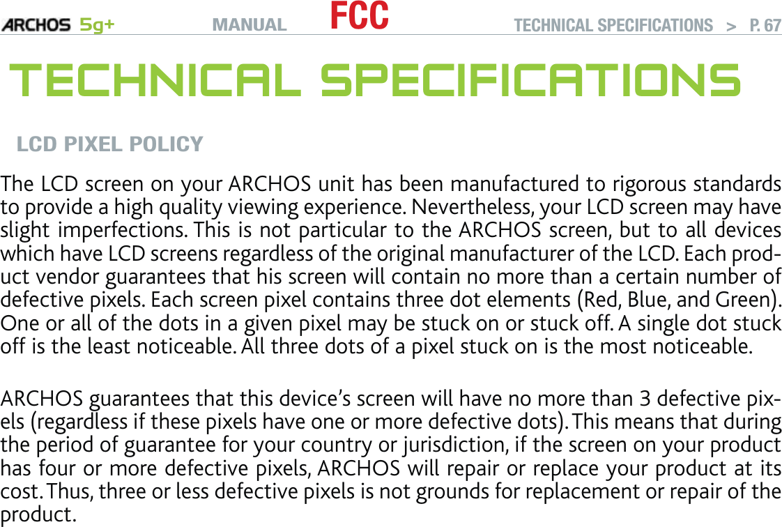 MANUAL 5g+ FCC TECHNICAL SPECIFICATIONS   &gt;   P. 67TECHNICAL SPECIFICATIONSLCD PIXEL POLICYThe LCD screen on your ARCHOS unit has been manufactured to rigorous standards to provide a high quality viewing experience. Nevertheless, your LCD screen may have slight imperfections. This is not particular to the ARCHOS screen, but to all devices which have LCD screens regardless of the original manufacturer of the LCD. Each prod-uct vendor guarantees that his screen will contain no more than a certain number of defective pixels. Each screen pixel contains three dot elements (Red, Blue, and Green). One or all of the dots in a given pixel may be stuck on or stuck off. A single dot stuck off is the least noticeable. All three dots of a pixel stuck on is the most noticeable.  ARCHOS guarantees that this device’s screen will have no more than 3 defective pix-els (regardless if these pixels have one or more defective dots). This means that during the period of guarantee for your country or jurisdiction, if the screen on your product has four or more defective pixels, ARCHOS will repair or replace your product at its cost. Thus, three or less defective pixels is not grounds for replacement or repair of the product.