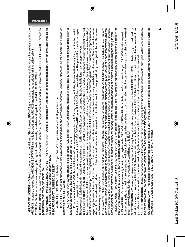 5ENGLISH1. GRANT OF LICENSE – Subject to the terms and conditions of this license, ARCHOS grants you the nonexclusive right to use the software within the ARCHOS hardware product. The ARCHOS SOFTWARE can only be used on the ARCHOS manufactured product that it is delivered with. 2. TITLE – You have no title, ownership rights, rights to trade secrets, or intellectual rights to the ARCHOS SOFTWARE.3. LIMITATIONS - You may not alter, decrypt, disassemble, decompile, or reverse engineer in part or in whole the ARCHOS SOFTWARE , except as permitted by mandatory applicable law.4. COPYRIGHT / INTELLECTUAL RIGHTS – The ARCHOS SOFTWARE is protected by United States and International Copyright laws and treaties as well as by international intellectual property laws. 5. NO WARRENTY / LIMITED LIABILITY  A. ARCHOS SOFTWARE is licensed to you “as is” and your use of such is at your sole risk.  B. ARCHOS makes not guarantees either expressed or implied as to the correctness, accuracy, reliability, ﬁtness of use for a particular purpose or otherwise of its SOFTWARE. C. If ARCHOS SOFTWARE proves to be defective, YOU and not ARCHOS bear any ﬁnancial or other liability for returning the product to its original functional state or any other liability arising out of such an event. D. In no event will ARCHOS, its subsidiaries, ofﬁcers, or employees be liable for any damages, including but not limited to, any loss, or other incidental, indirect or consequential damages due to the use of the ARCHOS SOFTWARE, even if ARCHOS has been advised of the possibility of such damages.  Because certain jurisdictions do not allow the exclusion or limitation of liability for certain damages, the above limitations may not apply to you.6. LICENSED COMPONENTS – Within the ARCHOS SOFTWARE are components licensed to ARCHOS and such licensors reserve rights that may not be expressed herein. ARCHOS licensor(s) makes no warranties, express or implied, including, without limitation, the implied warranties of merchantability and ﬁtness for a particular purpose, regarding the licensed materials. ARCHOS’ licensor(s) does not warrant, guarantee or make any representations regarding the use or the results of the use of the licensed materials in terms of its correctness, accuracy, reliability, or otherwise. You assume the entire risk as to the results and performance of the licensed materials. The exclusion of implied warranties is not permitted by some jurisdictions. The above exclusion may not apply to you.In no event will ARCHOS’ licensor(s), and their directors, ofﬁcers, employees or agents (collectively ARCHOS’ licensor) be liable to you for any consequential, incidental or indirect damages (including damages for loss of business proﬁts, business interruption, loss of business information, and the like) arising out of the use of inability to use the licensed materials even if ARCHOS’ licensor has been advised of the possibility of such damages. Because some jurisdiction do not allow the exclusion or limitation of liability for consequential or incidental damages, the above limitations may not apply to you.7. ILLEGAL USE – You cannot use the ARCHOS SOFTWARE to engage in illegal activities including the reproduction, storage and/or distribution of copyrighted materials that you do not have the express written consent to.8. TRANSFER – You can permanently transfer your rights to the ARCHOS SOFTWARE through the transfer or the sale of your ARCHOS hardware product to a second party. You must not retain any copy of the software, upgrades, versions, or documentation, and the party to whom you transfer the agreement must make written notice that he accepts the conditions of this EULA.9. TERMINATION – You may terminate this agreement at any time, at which point you cannot use the ARCHOS SOFTWARE. To do so, you must destroy all originals and copies of the ARCHOS Software and all documentation. You can write to ARCHOS for instructions on having the software removed from your device. This license will terminate automatically (without notice from ARCHOS) if any part of this license agreement is violated. 10. DECOMPOSITION – If any part or condition of this agreement is held by governing law to be invalid or unenforceable, such part will be enforceable to the extent allowed by law and will have no effect on any other sections of this agreement.GOVERNING LAW – This license is governed by the laws of France. If you have any questions about this End User License Agreement, please write to: ARCHOS SA., Legal Department, 12 rue Ampère, 91430 Igny, France.Legal_Booklet_PN106740V2.indd   5 25/08/2008   15:03:53