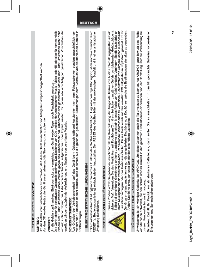 11DEUTSCH SICHERHEITSHINWEISE  ACHTUNG  Um die Gefahr von Elektroschocks zu vermeiden, darf dieses Gerät ausschließlich von befugtem Fachpersonal geöffnet werden.  Vor dem Öffnen des Geräts das Gerät ausschalten und die Stromversorgung abtrennen.  VORSICHT  Um die Gefahr von Brand und Elektroschocks zu vermeiden, das Gerät weder Regen noch Feuchtigkeit aussetzen.  Das Gerät ist nur für den privaten Gebrauch bestimmt. Das Kopieren von CDs und das Herunterladen von Musik-, Video- oder Bilddateien für kommerzielle Zwecke stellt unter Umständen einen Verstoß gegen das Urheberrecht dar. Urheberrechtlich geschütztes Material darf unter Umständen nicht ohne vorherige Genehmigung des Urheberrechtsinhabers aufgezeichnet oder kopiert werden. Es gelten alle einschlägigen gesetzlichen Vorschriften der jeweiligen Länder bezüglich der Aufzeichnung und Nutzung von derartigem Material.  SICHERHEITSHINWEISE  Aus Gründen der Verkehrssicherheit darf das Gerät beim Gebrauch während Autofahrten nicht vom Fahrzeuglenker, sondern ausschließlich von mitfahrenden Personen bedient werden. Bitte beachten Sie die geltenden gesetzlichen Bestimmungen zum Gebrauch von elektronischen Geräten in Kraftfahrzeugen.    ELEKTROSTATISCHE LADUNGEN   ESD (Elektrostatische Entladung) kann die normale Funktion des Gerätes beeinträchtigen. Liegt eine derartige Störung vor, ist die normale Funktion durch RESET (s. Bedienungsanleitung) einfach wieder herzustellen. Den RESET des Gerätes bitte mit der notwendigen Sorgfalt und in einer antistatischen Umgebung durchführen.    GEFAHR VON GEHÖRSCHÄDEN  Dieses Produkt erfüllt die geltenden Vorschriften für die Beschränkung der Ausgabelautstärke von Audio-Unterhaltungsgeräten auf ein sicheres Maß. Vermeiden Sie das Musikhören mit Kopfhörern/Ohrhörern bei hoher Lautstärke (Gefahr von bleibenden Gehörschäden). Selbst bei scheinbarer Gewöhnung an hohe Lautstärke besteht ein latentes Risiko von Gehörschäden. Verringern Sie die Lautstärke an Ihrem Musikgerät auf ein vernünftiges Maß, um bleibende Gehörschäden zu vermeiden. Bei Auftreten von Ohrgeräuschen (Dröhnen) die Lautstärke verringern oder das Gerät ausschalten. Dieses Gerät wurde mit den von ARCHOS mitgelieferten Kopfhörern getestet. Um Ihr Gehör zu erhalten, empfehlen wir nur die mitgelieferten Kopfhörer oder Kopfhöhrer welche die Bestimmungen einhalten zu verwenden.Andere Kopfhörer erzeugen unter Umständen eine höhere Lautstärke.   RÜCKSICHT AUF UNSERE UMWELTUmweltschutz ist ein wichtiger Gedanke bei ARCHOS. Um diese Gedanken auch die Tat umsetzen zu können, hat ARCHOS ganz bewußt eine Reihe von Methoden entwickelt, die den Schutz unserer Umwelt in den gesamten Produktbereich einbeziehen, von der Herstellung über die Verwendung bei unseren Kunden bis hin zur Entsorgung.Batterien: Enthält Ihr Produkt ein abnehmbares Batteriepack, dann sollten Sie es ausschließlich in den für gebrauchte Batterien vorgesehenen Entsorgungs- und Sammelstellen entsorgen. Legal_Booklet_PN106740V2.indd   11 25/08/2008   15:03:54