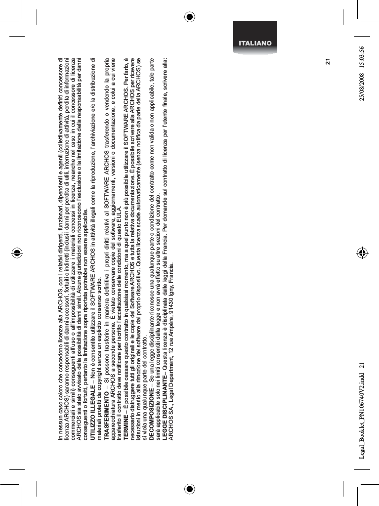 21ITALIANOIn nessun caso coloro che concedono licenze alla ARCHOS, con i relativi dirigenti, funzionari, dipendenti e agenti (collettivamente deﬁniti concessore di licenza ARCHOS) saranno responsabili di danni accessori, fortuiti o indiretti (inclusi i danni per perdita di utili, interruzione di attività, perdita di informazioni commerciali e simili) conseguenti all’uso o all’impossibilità di utilizzare i materiali concessi in licenza, neanche nel caso in cui il concessore di licenza ARCHOS sia stato avvisato della possibilità di danni simili. Alcune giurisdizioni non riconoscono l’esclusione o la limitazione della responsabilità per danni conseguenti o fortuiti, pertanto la limitazione sopra riportata potrebbe non essere applicabile.UTILIZZO ILLEGALE – Non è consentito utilizzare il SOFTWARE ARCHOS in attività illegali come la riproduzione, l’archiviazione e/o la distribuzione di materiali protetti da copyright senza un esplicito consenso scritto.TRASFERIMENTO – Si possono trasferire in maniera deﬁnitiva i propri diritti relativi al SOFTWARE ARCHOS trasferendo o vendendo la propria apparecchiatura ARCHOS a seconde persone. È vietato conservare copie del software, aggiornamenti, versioni o documentazione, e colui a cui viene trasferito il contratto deve notiﬁcare per iscritto l’accettazione delle condizioni di questo EULA.TERMINE – È possibile cessare questo contratto in qualsiasi momento, ma a quel punto non è più possibile utilizzare il SOFTWARE ARCHOS. Per farlo, è necessario distruggere tutti gli originali e le copie del Software ARCHOS e tutta la relativa documentazione. È possibile scrivere alla ARCHOS per ricevere istruzioni in merito alla rimozione del software dal proprio dispositivo. Questa licenza scade automaticamente (senza notiﬁca da parte della ARCHOS) se si viola una qualunque parte del contratto. DECOMPOSIZIONE – Se una legge disciplinante riconosce una qualunque parte o condizione del contratto come non valida o non applicabile, tale parte sarà applicabile solo nei limiti consentiti dalla legge e non avrà effetto su altre sezioni del contratto.LEGGE DISCIPLINANTE– Questa licenza è disciplinata dalle leggi della Francia. Per domande sul contratto di licenza per l’utente ﬁnale, scrivere alla: ARCHOS SA., Legal Department, 12 rue Ampère, 91430 Igny, Francia.Legal_Booklet_PN106740V2.indd   21 25/08/2008   15:03:56