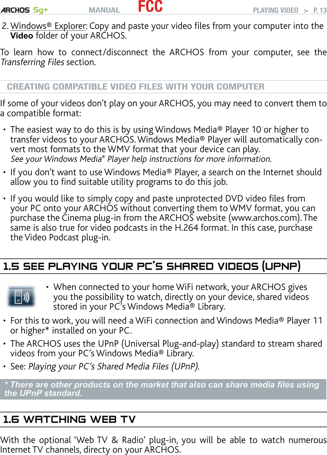 MANUAL 5g+ FCC PLAYING VIDEO   &gt;   P. 13Windows® Explorer: Copy and paste your video ﬁles from your computer into the Video folder of your ARCHOS.To learn how to connect/disconnect the ARCHOS from your computer, see the Transferring Files section.CREATING COMPATIBLE VIDEO FILES WITH YOUR COMPUTERIf some of your videos don’t play on your ARCHOS, you may need to convert them to a compatible format:The easiest way to do this is by using Windows Media® Player 10 or higher to transfer videos to your ARCHOS. Windows Media® Player will automatically con-vert most formats to the WMV format that your device can play.  See your Windows Media® Player help instructions for more information.If you don’t want to use Windows Media® Player, a search on the Internet should allow you to ﬁnd suitable utility programs to do this job.If you would like to simply copy and paste unprotected DVD video ﬁles from your PC onto your ARCHOS without converting them to WMV format, you can purchase the Cinema plug-in from the ARCHOS website (www.archos.com). The same is also true for video podcasts in the H.264 format. In this case, purchase the Video Podcast plug-in.1.5 SEE PLAYING YOUR PC’S SHARED VIDEOS (UPNP)When connected to your home WiFi network, your ARCHOS gives you the possibility to watch, directly on your device, shared videos stored in your PC’s Windows Media® Library.•For this to work, you will need a WiFi connection and Windows Media® Player 11 or higher* installed on your PC.The ARCHOS uses the UPnP (Universal Plug-and-play) standard to stream shared videos from your PC’s Windows Media® Library.See: Playing your PC’s Shared Media Files (UPnP). * There are other products on the market that also can share media ﬁles using the UPnP standard.1.6 WATCHING WEB TVWith the optional ‘Web TV &amp; Radio’ plug-in, you will be able to watch numerous Internet TV channels, directy on your ARCHOS.2.••••••