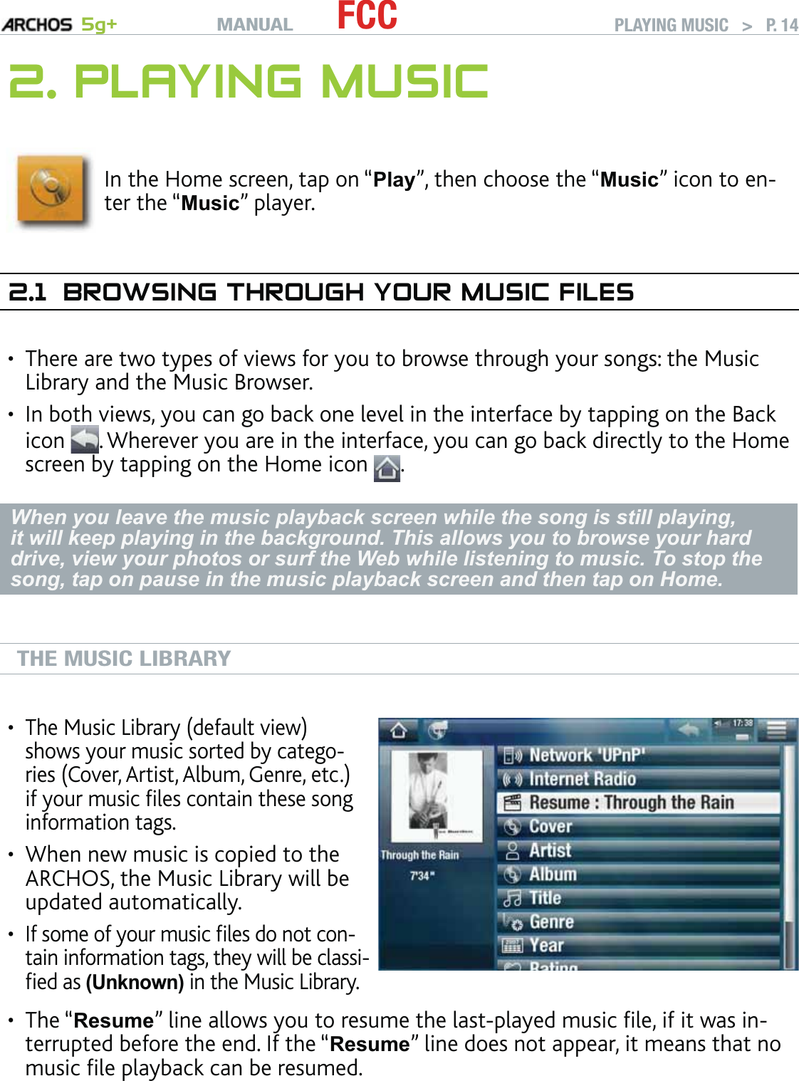 MANUAL 5g+ FCC PLAYING MUSIC   &gt;   P. 142. PLAYING MUSICIn the Home screen, tap on “Play”, then choose the “Music” icon to en-ter the “Music” player.2.1  BROWSING THROUGH YOUR MUSIC FILESThere are two types of views for you to browse through your songs: the Music Library and the Music Browser.In both views, you can go back one level in the interface by tapping on the Back icon  . Wherever you are in the interface, you can go back directly to the Home screen by tapping on the Home icon  .When you leave the music playback screen while the song is still playing, it will keep playing in the background. This allows you to browse your hard drive, view your photos or surf the Web while listening to music. To stop the song, tap on pause in the music playback screen and then tap on Home.THE MUSIC LIBRARYThe Music Library (default view) shows your music sorted by catego-ries (Cover, Artist, Album, Genre, etc.) if your music ﬁles contain these song information tags.When new music is copied to the ARCHOS, the Music Library will be updated automatically.If some of your music ﬁles do not con-tain information tags, they will be classi-ﬁed as (Unknown) in the Music Library.•••The “Resume” line allows you to resume the last-played music ﬁle, if it was in-terrupted before the end. If the “Resume” line does not appear, it means that no music ﬁle playback can be resumed.•••