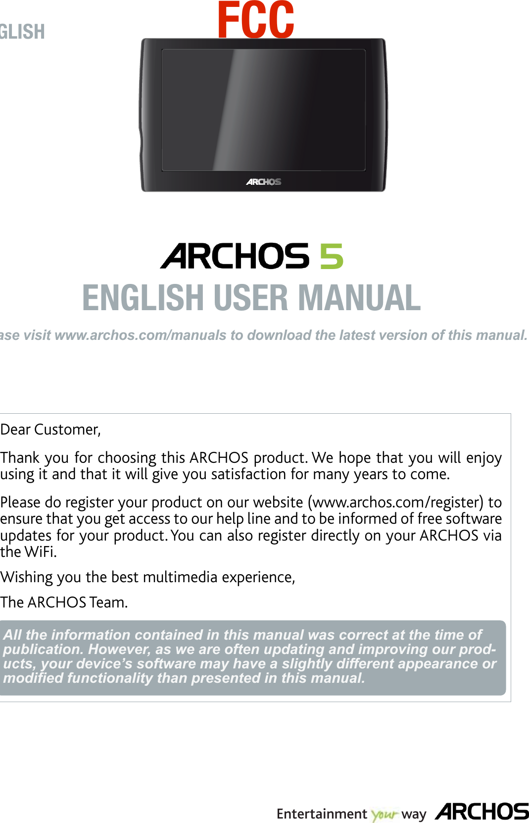 Dear Customer,Thank you for choosing this ARCHOS product. We hope that you will enjoy using it and that it will give you satisfaction for many years to come. Please do register your product on our website (www.archos.com/register) to ensure that you get access to our help line and to be informed of free software updates for your product. You can also register directly on your ARCHOS via the WiFi.Wishing you the best multimedia experience,The ARCHOS Team.All the information contained in this manual was correct at the time of publication. However, as we are often updating and improving our prod-ucts, your device’s software may have a slightly different appearance or modiﬁed functionality than presented in this manual.ENGLISHPlease visit www.archos.com/manuals to download the latest version of this manual. 5  ENGLISH USER MANUALEntertainment         wayFCC