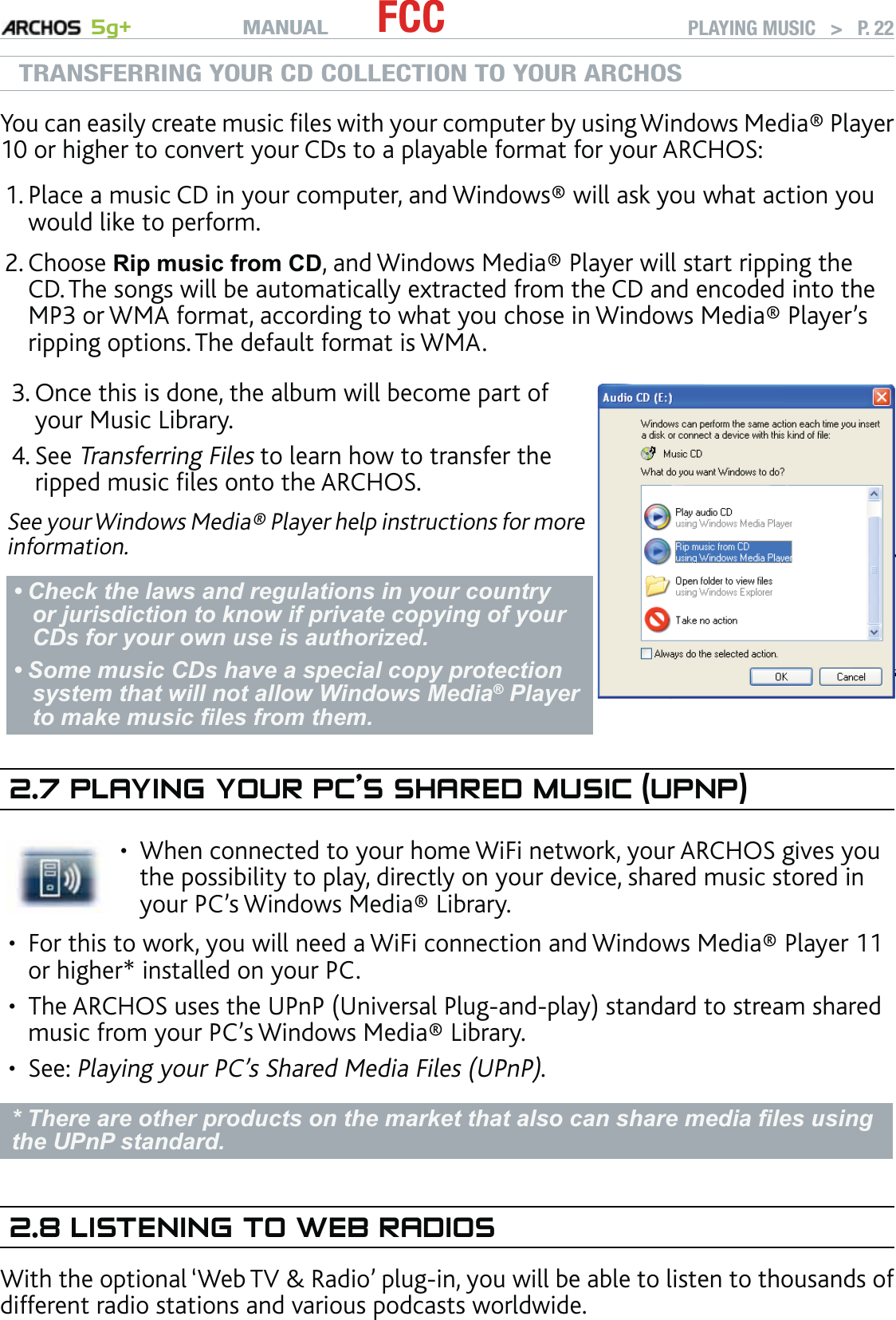 MANUAL 5g+ FCC PLAYING MUSIC   &gt;   P. 22TRANSFERRING YOUR CD COLLECTION TO YOUR ARCHOSYou can easily create music ﬁles with your computer by using Windows Media® Player 10 or higher to convert your CDs to a playable format for your ARCHOS: Place a music CD in your computer, and Windows® will ask you what action you would like to perform. Choose Rip music from CD, and Windows Media® Player will start ripping the CD. The songs will be automatically extracted from the CD and encoded into the MP3 or WMA format, according to what you chose in Windows Media® Player’s ripping options. The default format is WMA.Once this is done, the album will become part of your Music Library. See Transferring Files to learn how to transfer the ripped music ﬁles onto the ARCHOS.See your Windows Media® Player help instructions for more information.Check the laws and regulations in your country or jurisdiction to know if private copying of your CDs for your own use is authorized. Some music CDs have a special copy protection system that will not allow Windows Media® Player to make music ﬁles from them.••3.4.2.7 PLAYING YOUR PC’S SHARED MUSIC (UPNP)When connected to your home WiFi network, your ARCHOS gives you the possibility to play, directly on your device, shared music stored in your PC’s Windows Media® Library. •For this to work, you will need a WiFi connection and Windows Media® Player 11 or higher* installed on your PC. The ARCHOS uses the UPnP (Universal Plug-and-play) standard to stream shared music from your PC’s Windows Media® Library.See: Playing your PC’s Shared Media Files (UPnP). * There are other products on the market that also can share media ﬁles using the UPnP standard.2.8 LISTENING TO WEB RADIOSWith the optional ‘Web TV &amp; Radio’ plug-in, you will be able to listen to thousands of different radio stations and various podcasts worldwide.1.2.•••