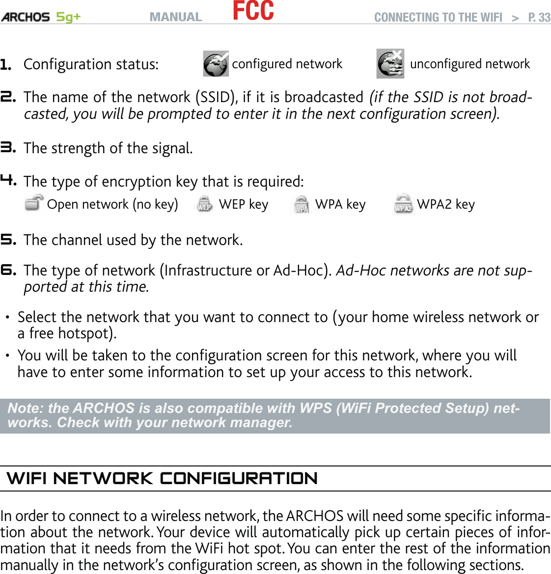 MANUAL 5g+ FCC CONNECTING TO THE WIFI   &gt;   P. 331. Conﬁguration status: conﬁgured networkunconﬁgured network2. The name of the network (SSID), if it is broadcasted (if the SSID is not broad-casted, you will be prompted to enter it in the next conﬁguration screen).3. The strength of the signal.4. The type of encryption key that is required:Open network (no key) WEP key WPA key WPA2 key5. The channel used by the network.6. The type of network (Infrastructure or Ad-Hoc). Ad-Hoc networks are not sup-ported at this time.Select the network that you want to connect to (your home wireless network or a free hotspot).You will be taken to the conﬁguration screen for this network, where you will have to enter some information to set up your access to this network.Note: the ARCHOS is also compatible with WPS (WiFi Protected Setup) net-works. Check with your network manager. WIFI NETWORK CONFIGURATIONIn order to connect to a wireless network, the ARCHOS will need some speciﬁc informa-tion about the network. Your device will automatically pick up certain pieces of infor-mation that it needs from the WiFi hot spot. You can enter the rest of the information manually in the network’s conﬁguration screen, as shown in the following sections.Note that your device will remember the network connection information that you enter, in order to re-use it and connect automatically to the network when it is in range.••