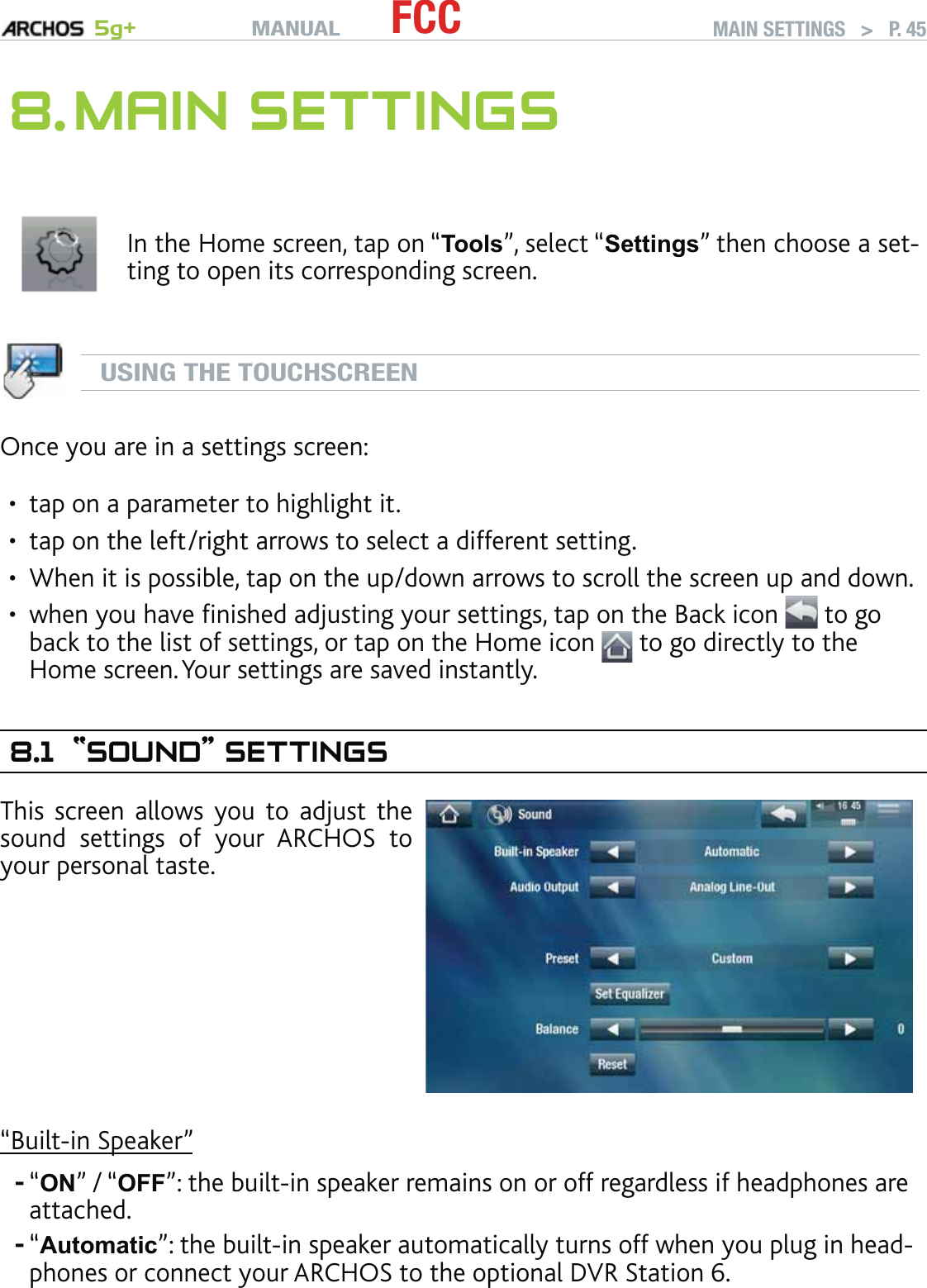 MANUAL 5g+ FCC MAIN SETTINGS   &gt;   P. 458. MAIN SETTINGSIn the Home screen, tap on “Tools”, select “Settings” then choose a set-ting to open its corresponding screen.USING THE TOUCHSCREENOnce you are in a settings screen:tap on a parameter to highlight it.tap on the left/right arrows to select a different setting. When it is possible, tap on the up/down arrows to scroll the screen up and down.when you have ﬁnished adjusting your settings, tap on the Back icon   to go back to the list of settings, or tap on the Home icon   to go directly to the Home screen. Your settings are saved instantly.8.1 “SOUND” SETTINGSThis screen allows you to adjust the sound settings of your ARCHOS to your personal taste.“Built-in Speaker”“ON” / “OFF”: the built-in speaker remains on or off regardless if headphones are attached.“Automatic”: the built-in speaker automatically turns off when you plug in head-phones or connect your ARCHOS to the optional DVR Station 6.••••--
