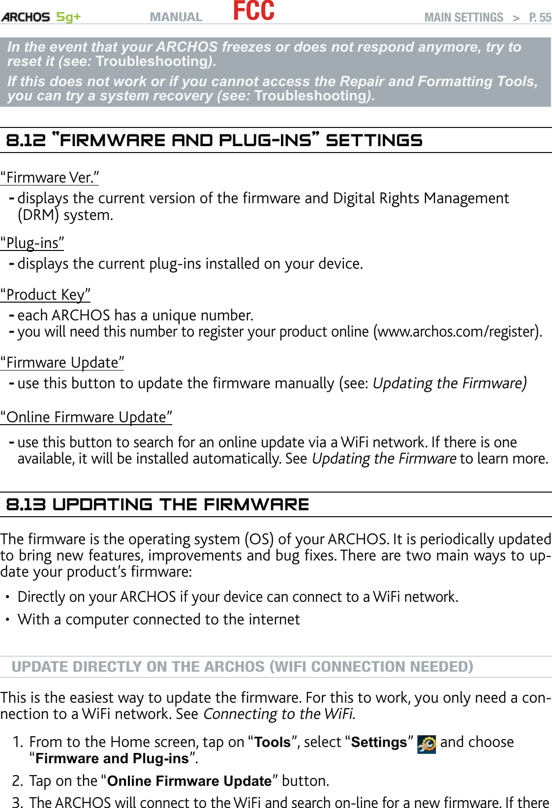 MANUAL 5g+ FCC MAIN SETTINGS   &gt;   P. 55In the event that your ARCHOS freezes or does not respond anymore, try to reset it (see: Troubleshooting). If this does not work or if you cannot access the Repair and Formatting Tools, you can try a system recovery (see: Troubleshooting).8.12 “FIRMWARE AND PLUG-INS” SETTINGS“Firmware Ver.”displays the current version of the ﬁrmware and Digital Rights Management (DRM) system.“Plug-ins”displays the current plug-ins installed on your device.“Product Key”each ARCHOS has a unique number.you will need this number to register your product online (www.archos.com/register).“Firmware Update”use this button to update the ﬁrmware manually (see: Updating the Firmware)“Online Firmware Update”use this button to search for an online update via a WiFi network. If there is one available, it will be installed automatically. See Updating the Firmware to learn more.8.13 UPDATING THE FIRMWAREThe ﬁrmware is the operating system (OS) of your ARCHOS. It is periodically updated to bring new features, improvements and bug ﬁxes. There are two main ways to up-date your product’s ﬁrmware:Directly on your ARCHOS if your device can connect to a WiFi network.With a computer connected to the internetUPDATE DIRECTLY ON THE ARCHOS (WIFI CONNECTION NEEDED)This is the easiest way to update the ﬁrmware. For this to work, you only need a con-nection to a WiFi network. See Connecting to the WiFi.From to the Home screen, tap on “Tools”, select “Settings”   and choose “Firmware and Plug-ins”.Tap on the “Online Firmware Update” button. The ARCHOS will connect to the WiFi and search on-line for a new ﬁrmware. If there ------••1.2.3.