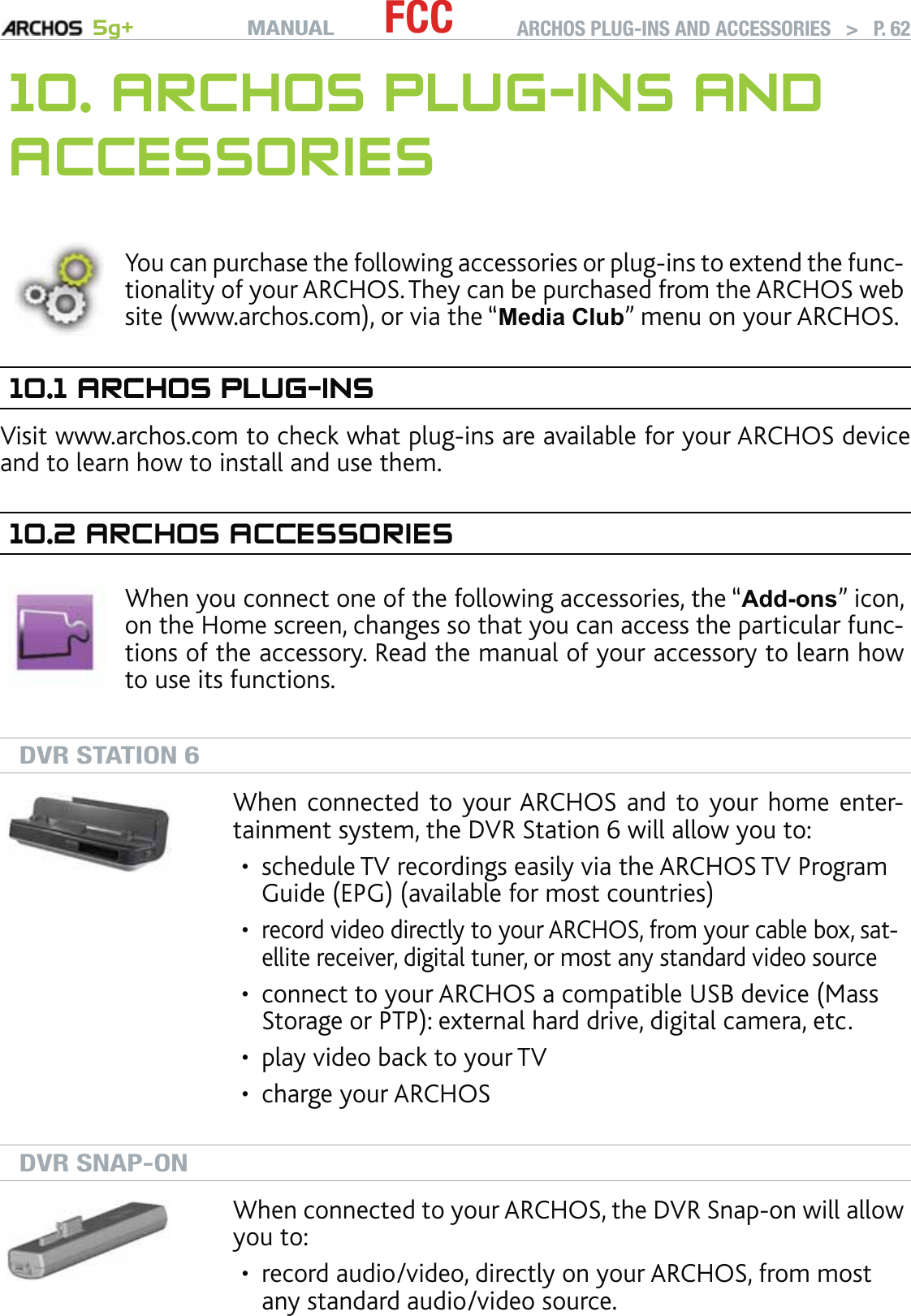 MANUAL 5g+ FCC ARCHOS PLUG-INS AND ACCESSORIES   &gt;   P. 6210. ARCHOS PLUG-INS AND ACCESSORIESYou can purchase the following accessories or plug-ins to extend the func-tionality of your ARCHOS. They can be purchased from the ARCHOS web site (www.archos.com), or via the “Media Club” menu on your ARCHOS.10.1 ARCHOS PLUG-INSARCHOS PLUG-INSVisit www.archos.com to check what plug-ins are available for your ARCHOS device and to learn how to install and use them.10.2 ARCHOS ACCESSORIESWhen you connect one of the following accessories, the “Add-ons” icon, on the Home screen, changes so that you can access the particular func-tions of the accessory. Read the manual of your accessory to learn how to use its functions.DVR STATION 6When connected to your ARCHOS and to your home enter-tainment system, the DVR Station 6 will allow you to:schedule TV recordings easily via the ARCHOS TV Program Guide (EPG) (available for most countries)record video directly to your ARCHOS, from your cable box, sat-ellite receiver, digital tuner, or most any standard video sourceconnect to your ARCHOS a compatible USB device (Mass Storage or PTP): external hard drive, digital camera, etc.play video back to your TVcharge your ARCHOS•••••DVR SNAP-ONWhen connected to your ARCHOS, the DVR Snap-on will allow you to: record audio/video, directly on your ARCHOS, from most any standard audio/video source.•