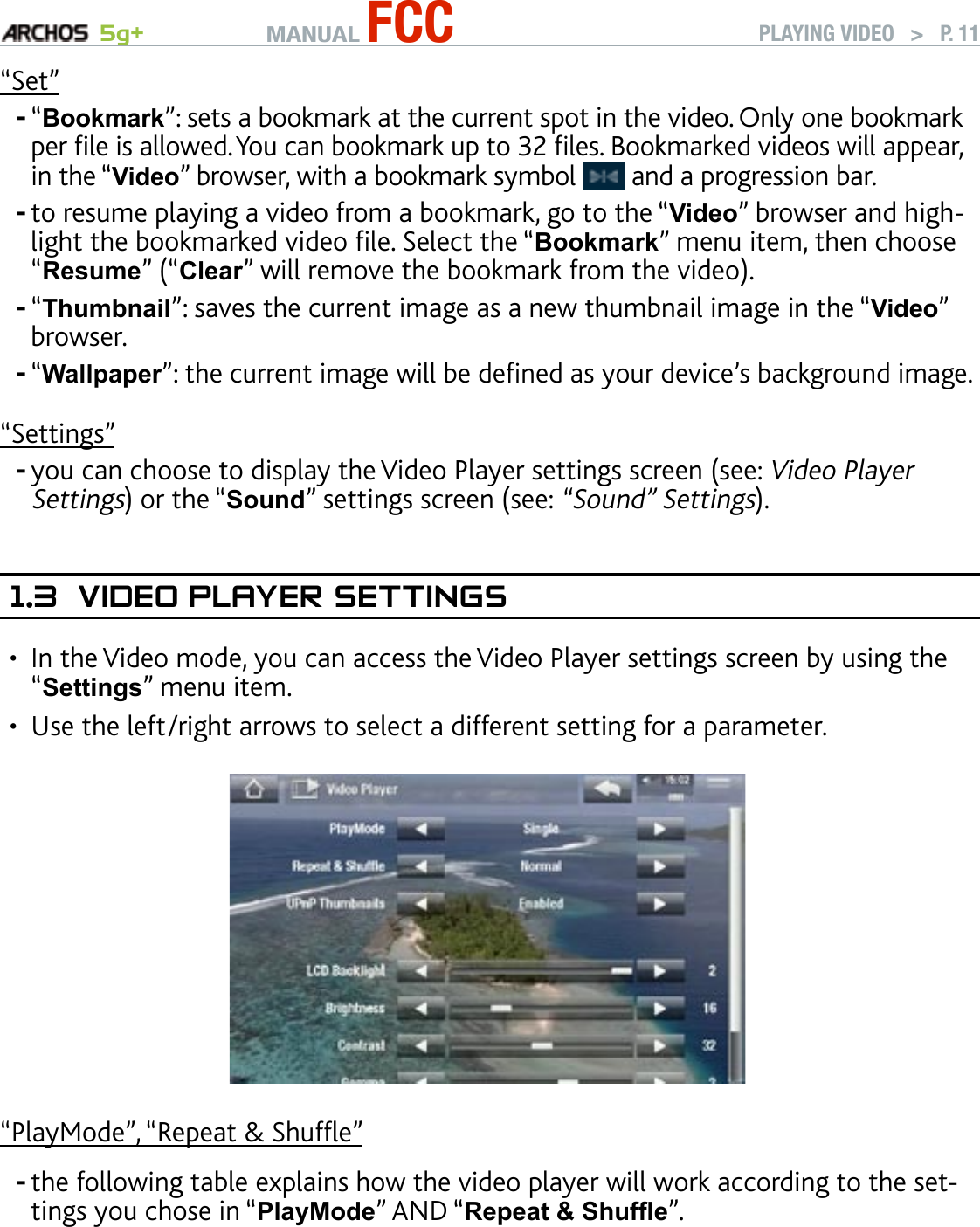 MANUAL FCC 5g+ PLAYING VIDEO   &gt;   P. 11“Set”“Bookmark”: sets a bookmark at the current spot in the video. Only one bookmark per le is allowed. You can bookmark up to 32 les. Bookmarked videos will appear, in the “Video” browser, with a bookmark symbol   and a progression bar.to resume playing a video from a bookmark, go to the “Video” browser and high-light the bookmarked video le. Select the “Bookmark” menu item, then choose “Resume” (“Clear” will remove the bookmark from the video).“Thumbnail”: saves the current image as a new thumbnail image in the “Video” browser.“Wallpaper”: the current image will be dened as your device’s background image.“Settings”you can choose to display the Video Player settings screen (see: Video Player Settings) or the “Sound” settings screen (see: “Sound” Settings).1.3  VIdeO Player seTTIngsIn the Video mode, you can access the Video Player settings screen by using the “Settings” menu item.Use the left/right arrows to select a different setting for a parameter.“PlayMode”, “Repeat &amp; Shufe”the following table explains how the video player will work according to the set-tings you chose in “PlayMode” AND “Repeat &amp; Shufe”.-----••-