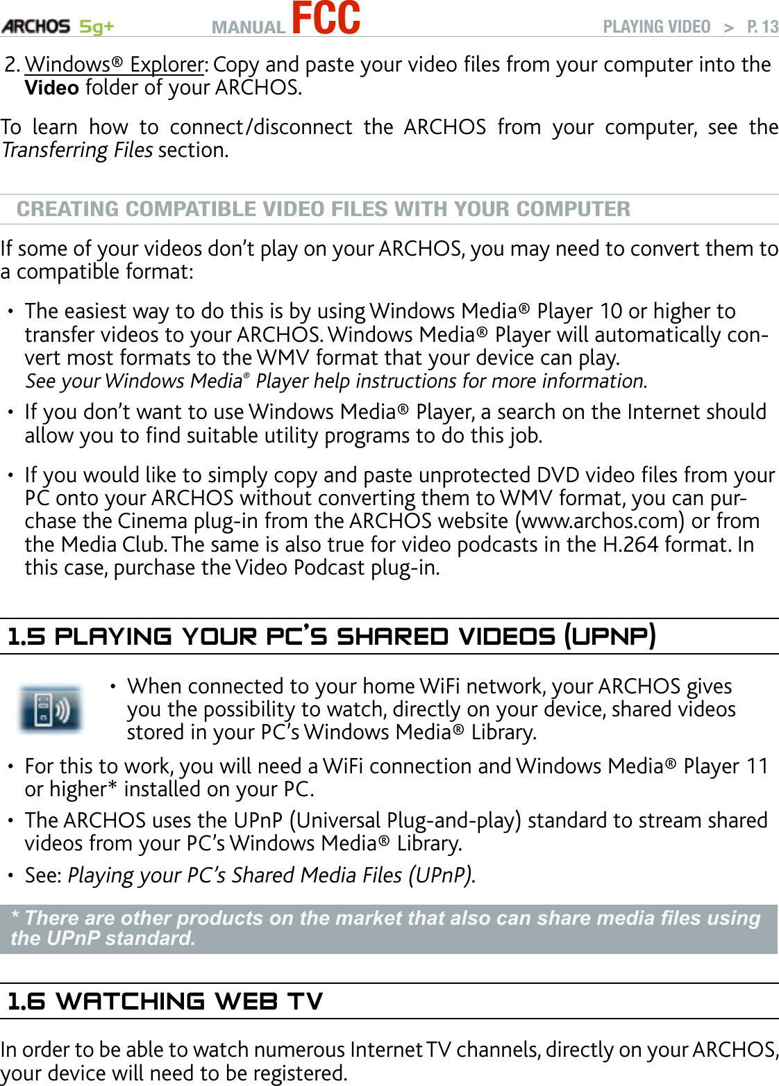 MANUAL FCC 5g+ PLAYING VIDEO   &gt;   P. 13Windows® Explorer: Copy and paste your video les from your computer into the Video folder of your ARCHOS.To  learn  how  to  connect/disconnect  the  ARCHOS  from  your  computer,  see  the Transferring Files section.CREATING COMPATIBLE VIDEO FILES WITH YOUR COMPUTERIf some of your videos don’t play on your ARCHOS, you may need to convert them to a compatible format:The easiest way to do this is by using Windows Media® Player 10 or higher to transfer videos to your ARCHOS. Windows Media® Player will automatically con-vert most formats to the WMV format that your device can play.  See your Windows Media® Player help instructions for more information.If you don’t want to use Windows Media® Player, a search on the Internet should allow you to nd suitable utility programs to do this job.If you would like to simply copy and paste unprotected DVD video les from your PC onto your ARCHOS without converting them to WMV format, you can pur-chase the Cinema plug-in from the ARCHOS website (www.archos.com) or from the Media Club. The same is also true for video podcasts in the H.264 format. In this case, purchase the Video Podcast plug-in.1.5 PlayIng yOur PC’s shared VIdeOs (uPnP)When connected to your home WiFi network, your ARCHOS gives you the possibility to watch, directly on your device, shared videos stored in your PC’s Windows Media® Library.•For this to work, you will need a WiFi connection and Windows Media® Player 11 or higher* installed on your PC.The ARCHOS uses the UPnP (Universal Plug-and-play) standard to stream shared videos from your PC’s Windows Media® Library.See: Playing your PC’s Shared Media Files (UPnP). * There are other products on the market that also can share media les using the UPnP standard.1.6 waTChIng web TVIn order to be able to watch numerous Internet TV channels, directly on your ARCHOS, your device will need to be registered.2.••••••