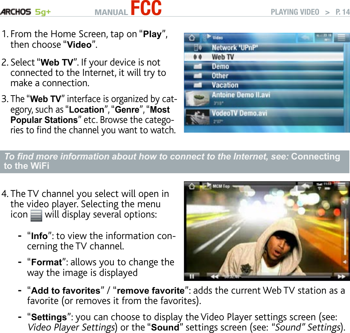 MANUAL FCC 5g+ PLAYING VIDEO   &gt;   P. 14From the Home Screen, tap on “Play”, then choose “Video”.Select “Web TV”. If your device is not connected to the Internet, it will try to make a connection.The “Web TV” interface is organized by cat-egory, such as “Location”, “Genre”, “Most Popular Stations” etc. Browse the catego-ries to nd the channel you want to watch.1.2.3.To nd more information about how to connect to the Internet, see: Connecting to the WiFiThe TV channel you select will open in the video player. Selecting the menu icon   will display several options:“Info”: to view the information con-cerning the TV channel.“Format”: allows you to change the way the image is displayed4.--“Add to favorites” / “remove favorite”: adds the current Web TV station as a favorite (or removes it from the favorites).“Settings”: you can choose to display the Video Player settings screen (see: Video Player Settings) or the “Sound” settings screen (see: “Sound” Settings).--