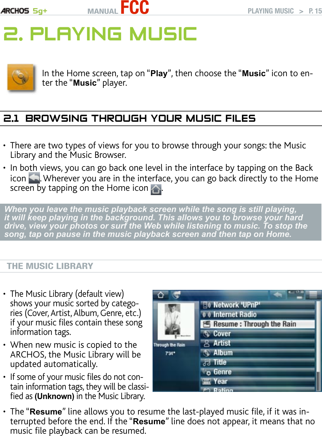 MANUAL FCC 5g+ PLAYING MUSIC   &gt;   P. 152. PlayIng MusICIn the Home screen, tap on “Play”, then choose the “Music” icon to en-ter the “Music” player.2.1  brOwsIng ThrOugh yOur MusIC fIlesThere are two types of views for you to browse through your songs: the Music Library and the Music Browser.In both views, you can go back one level in the interface by tapping on the Back icon  . Wherever you are in the interface, you can go back directly to the Home screen by tapping on the Home icon  .When you leave the music playback screen while the song is still playing, it will keep playing in the background. This allows you to browse your hard drive, view your photos or surf the Web while listening to music. To stop the song, tap on pause in the music playback screen and then tap on Home.THE MUSIC LIBRARYThe Music Library (default view) shows your music sorted by catego-ries (Cover, Artist, Album, Genre, etc.) if your music les contain these song information tags.When new music is copied to the ARCHOS, the Music Library will be updated automatically.If some of your music les do not con-tain information tags, they will be classi-ed as (Unknown) in the Music Library.•••The “Resume” line allows you to resume the last-played music le, if it was in-terrupted before the end. If the “Resume” line does not appear, it means that no music le playback can be resumed.•••
