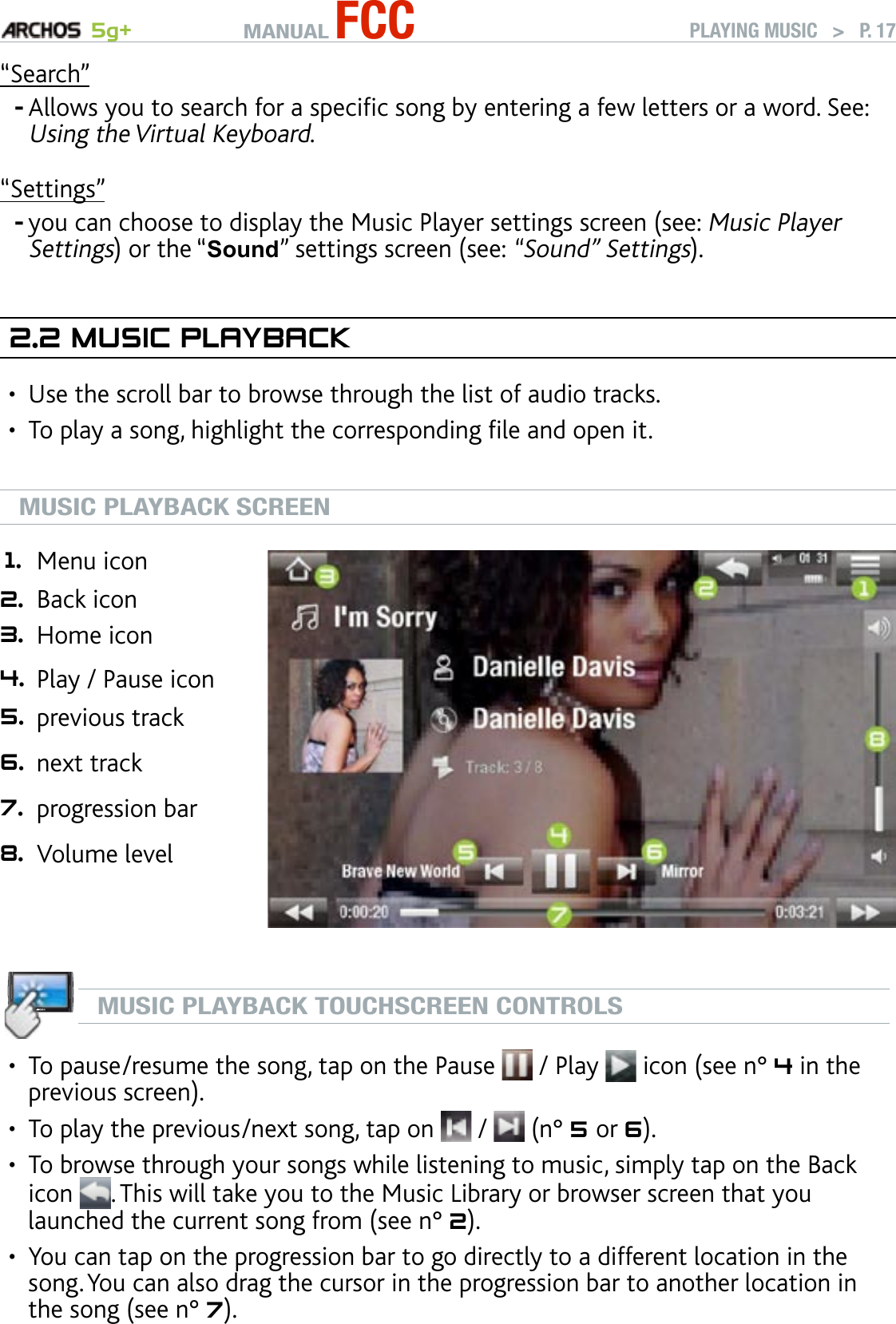 MANUAL FCC 5g+ PLAYING MUSIC   &gt;   P. 17“Search”Allows you to search for a specic song by entering a few letters or a word. See: Using the Virtual Keyboard.“Settings”you can choose to display the Music Player settings screen (see: Music Player Settings) or the “Sound” settings screen (see: “Sound” Settings).2.2 MusIC PlaybaCkUse the scroll bar to browse through the list of audio tracks. To play a song, highlight the corresponding le and open it.MUSIC PLAYBACK SCREEN1. Menu icon 2. Back icon 3. Home icon 4. Play / Pause icon 5. previous track6. next track7. progression bar8. Volume levelMUSIC PLAYBACK TOUCHSCREEN CONTROLSTo pause/resume the song, tap on the Pause   / Play   icon (see n° 4 in the previous screen).To play the previous/next song, tap on   /   (n° 5 or 6).To browse through your songs while listening to music, simply tap on the Back icon  . This will take you to the Music Library or browser screen that you launched the current song from (see n° 2).You can tap on the progression bar to go directly to a different location in the song. You can also drag the cursor in the progression bar to another location in the song (see n° 7). --••••••