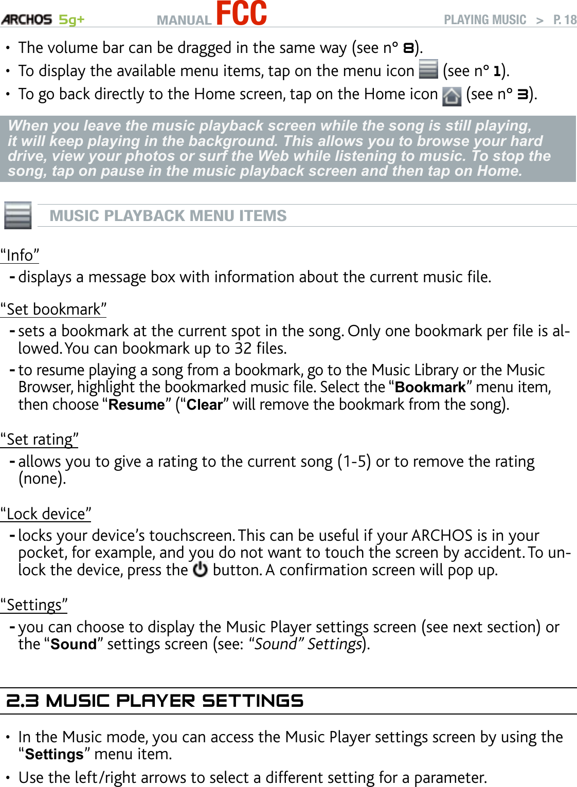 MANUAL FCC 5g+ PLAYING MUSIC   &gt;   P. 18The volume bar can be dragged in the same way (see n° 8).To display the available menu items, tap on the menu icon   (see n° 1).To go back directly to the Home screen, tap on the Home icon   (see n° 3).When you leave the music playback screen while the song is still playing, it will keep playing in the background. This allows you to browse your hard drive, view your photos or surf the Web while listening to music. To stop the song, tap on pause in the music playback screen and then tap on Home. MUSIC PLAYBACK MENU ITEMS“Info”displays a message box with information about the current music le.“Set bookmark”sets a bookmark at the current spot in the song. Only one bookmark per le is al-lowed. You can bookmark up to 32 les. to resume playing a song from a bookmark, go to the Music Library or the Music Browser, highlight the bookmarked music le. Select the “Bookmark” menu item, then choose “Resume” (“Clear” will remove the bookmark from the song).“Set rating”allows you to give a rating to the current song (1-5) or to remove the rating (none).“Lock device”locks your device’s touchscreen. This can be useful if your ARCHOS is in your pocket, for example, and you do not want to touch the screen by accident. To un-lock the device, press the   button. A conrmation screen will pop up.“Settings”you can choose to display the Music Player settings screen (see next section) or the “Sound” settings screen (see: “Sound” Settings).2.3 MusIC Player seTTIngsIn the Music mode, you can access the Music Player settings screen by using the “Settings” menu item. Use the left/right arrows to select a different setting for a parameter.•••------••