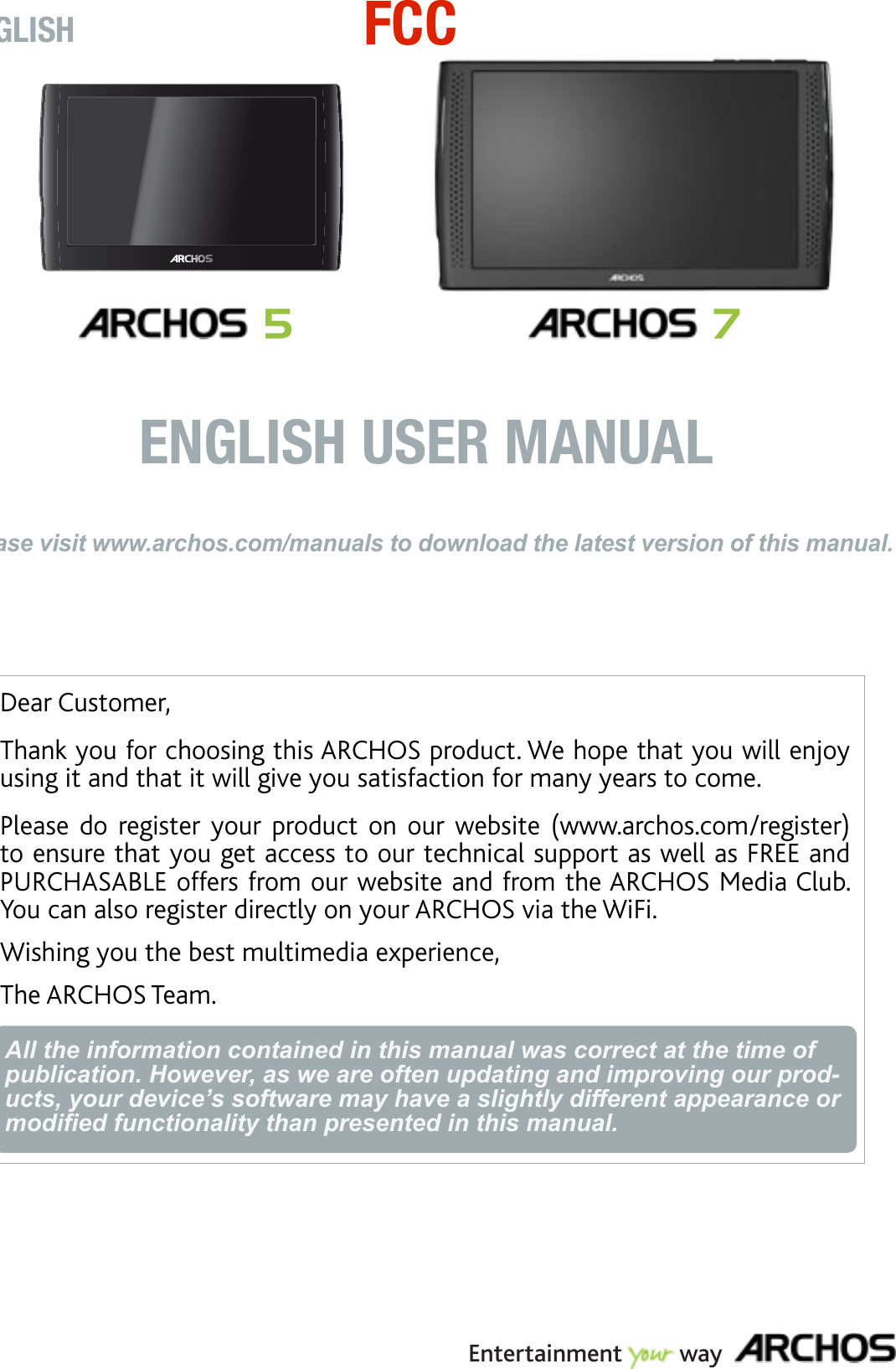 Dear Customer,Thank you for choosing this ARCHOS product. We hope that you will enjoy using it and that it will give you satisfaction for many years to come.Please  do  register  your  product  on  our  website  (www.archos.com/register) to ensure that you get access to our technical support as well as FREE and PURCHASABLE offers from our website and from the ARCHOS Media Club. You can also register directly on your ARCHOS via the WiFi.Wishing you the best multimedia experience,The ARCHOS Team.All the information contained in this manual was correct at the time of publication. However, as we are often updating and improving our prod-ucts, your device’s software may have a slightly different appearance or modied functionality than presented in this manual.ENGLISHPlease visit www.archos.com/manuals to download the latest version of this manual.ENGLISH USER MANUALEntertainment         way 5 7FCC