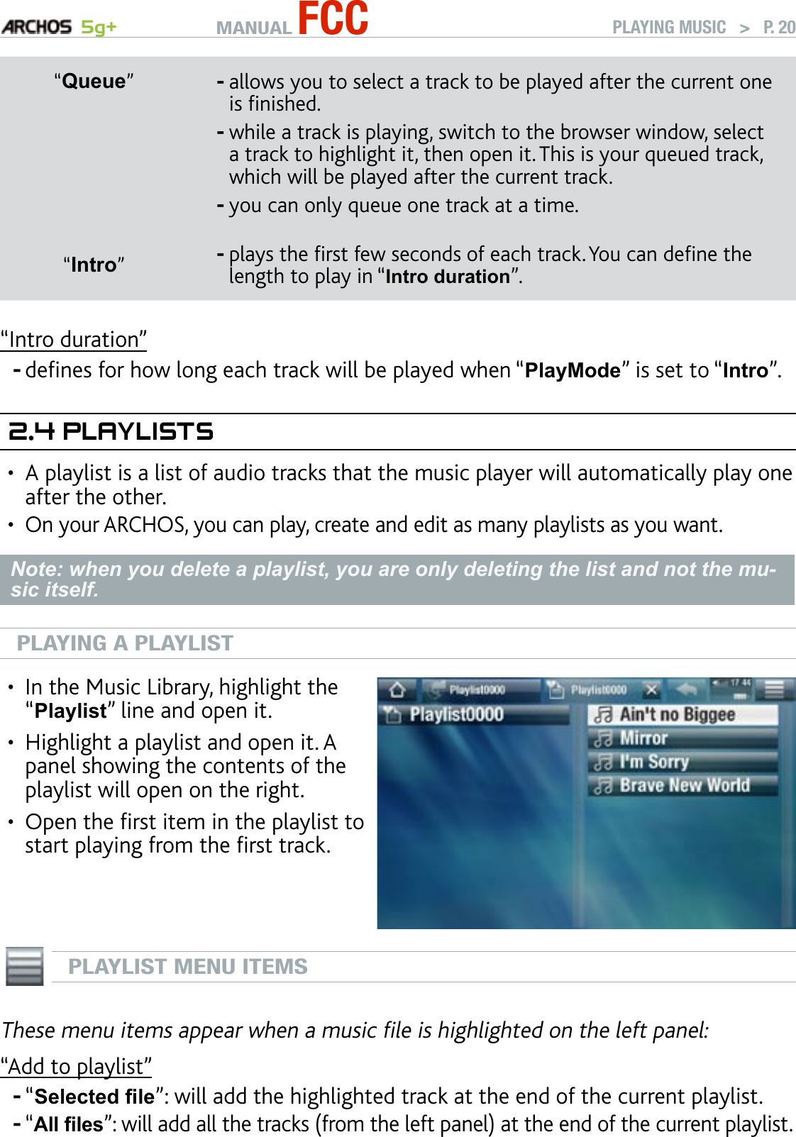 MANUAL FCC 5g+ PLAYING MUSIC   &gt;   P. 20“Queue”allows you to select a track to be played after the current one is nished.while a track is playing, switch to the browser window, select a track to highlight it, then open it. This is your queued track, which will be played after the current track.you can only queue one track at a time.---“Intro”plays the rst few seconds of each track. You can dene the length to play in “Intro duration”. -“Intro duration”denes for how long each track will be played when “PlayMode” is set to “Intro”.2.4 PlaylIsTsA playlist is a list of audio tracks that the music player will automatically play one after the other.On your ARCHOS, you can play, create and edit as many playlists as you want.Note: when you delete a playlist, you are only deleting the list and not the mu-sic itself.PLAYING A PLAYLISTIn the Music Library, highlight the “Playlist” line and open it.Highlight a playlist and open it. A panel showing the contents of the playlist will open on the right.Open the rst item in the playlist to start playing from the rst track.••• PLAYLIST MENU ITEMSThese menu items appear when a music le is highlighted on the left panel:“Add to playlist”“Selected le”: will add the highlighted track at the end of the current playlist.“All les”: will add all the tracks (from the left panel) at the end of the current playlist.-••--