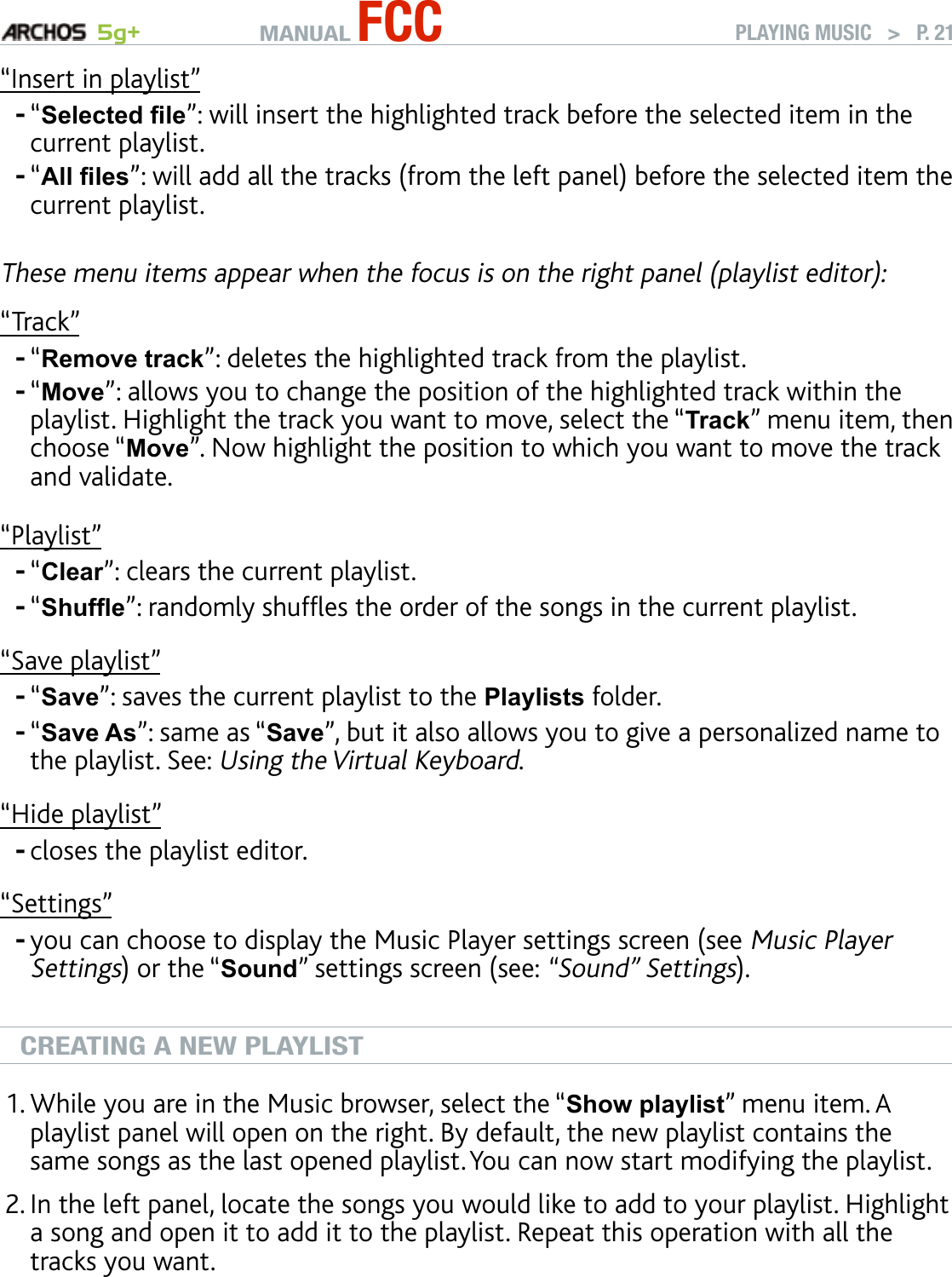 MANUAL FCC 5g+ PLAYING MUSIC   &gt;   P. 21“Insert in playlist”“Selected le”: will insert the highlighted track before the selected item in the current playlist.“All les”: will add all the tracks (from the left panel) before the selected item the current playlist.These menu items appear when the focus is on the right panel (playlist editor):“Track”“Remove track”: deletes the highlighted track from the playlist.“Move”: allows you to change the position of the highlighted track within the playlist. Highlight the track you want to move, select the “Track” menu item, then choose “Move”. Now highlight the position to which you want to move the track and validate.“Playlist”“Clear”: clears the current playlist.“Shufe”: randomly shufes the order of the songs in the current playlist.“Save playlist”“Save”: saves the current playlist to the Playlists folder.“Save As”: same as “Save”, but it also allows you to give a personalized name to the playlist. See: Using the Virtual Keyboard.“Hide playlist”closes the playlist editor.“Settings”you can choose to display the Music Player settings screen (see Music Player Settings) or the “Sound” settings screen (see: “Sound” Settings).CREATING A NEW PLAYLISTWhile you are in the Music browser, select the “Show playlist” menu item. A playlist panel will open on the right. By default, the new playlist contains the same songs as the last opened playlist. You can now start modifying the playlist.In the left panel, locate the songs you would like to add to your playlist. Highlight a song and open it to add it to the playlist. Repeat this operation with all the tracks you want. To add all the songs of a folder to a playlist: open the folder in the left panel and highlight the rst song. Then use the “Add to playlist” or “Insert in playl-ist” menu item and choose “All les”.----------1.2.
