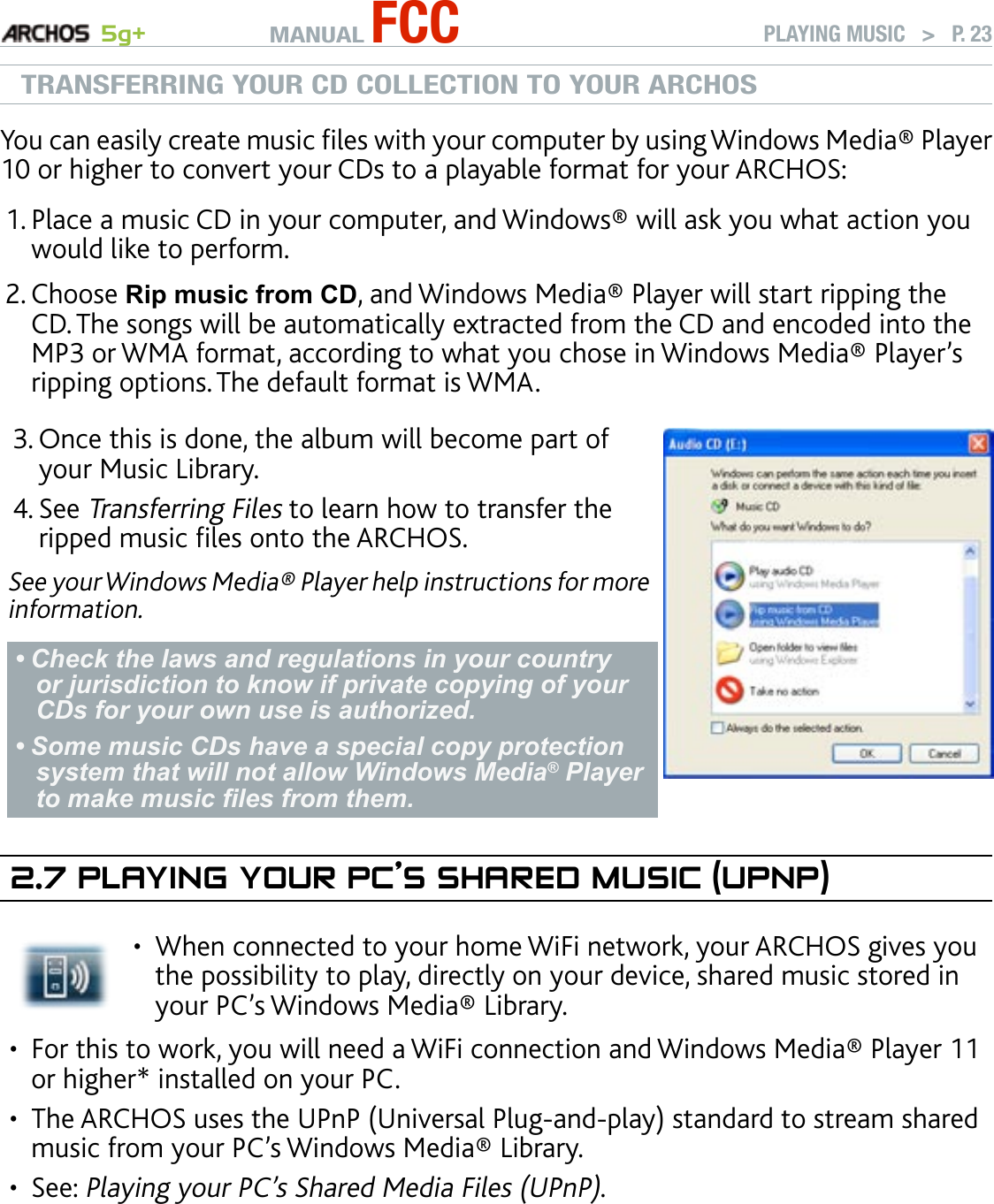 MANUAL FCC 5g+ PLAYING MUSIC   &gt;   P. 23TRANSFERRING YOUR CD COLLECTION TO YOUR ARCHOSYou can easily create music les with your computer by using Windows Media® Player 10 or higher to convert your CDs to a playable format for your ARCHOS: Place a music CD in your computer, and Windows® will ask you what action you would like to perform. Choose Rip music from CD, and Windows Media® Player will start ripping the CD. The songs will be automatically extracted from the CD and encoded into the MP3 or WMA format, according to what you chose in Windows Media® Player’s ripping options. The default format is WMA.Once this is done, the album will become part of your Music Library. See Transferring Files to learn how to transfer the ripped music les onto the ARCHOS.See your Windows Media® Player help instructions for more information.Check the laws and regulations in your country or jurisdiction to know if private copying of your CDs for your own use is authorized. Some music CDs have a special copy protection system that will not allow Windows Media® Player to make music les from them.••3.4.2.7 PlayIng yOur PC’s shared MusIC (uPnP)When connected to your home WiFi network, your ARCHOS gives you the possibility to play, directly on your device, shared music stored in your PC’s Windows Media® Library. •For this to work, you will need a WiFi connection and Windows Media® Player 11 or higher* installed on your PC. The ARCHOS uses the UPnP (Universal Plug-and-play) standard to stream shared music from your PC’s Windows Media® Library.See: Playing your PC’s Shared Media Files (UPnP). * There are other products on the market that also can share media les using the UPnP standard.1.2.•••