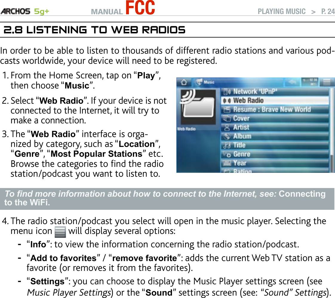 MANUAL FCC 5g+ PLAYING MUSIC   &gt;   P. 242.8 lIsTenIng TO web radIOsIn order to be able to listen to thousands of different radio stations and various pod-casts worldwide, your device will need to be registered.From the Home Screen, tap on “Play”, then choose “Music”.Select “Web Radio”. If your device is not connected to the Internet, it will try to make a connection.The “Web Radio” interface is orga-nized by category, such as “Location”, “Genre”, “Most Popular Stations” etc. Browse the categories to nd the radio station/podcast you want to listen to.1.2.3.To nd more information about how to connect to the Internet, see: Connecting to the WiFi.The radio station/podcast you select will open in the music player. Selecting the menu icon   will display several options:“Info”: to view the information concerning the radio station/podcast.“Add to favorites” / “remove favorite”: adds the current Web TV station as a favorite (or removes it from the favorites).“Settings”: you can choose to display the Music Player settings screen (see Music Player Settings) or the “Sound” settings screen (see: “Sound” Settings).4.---
