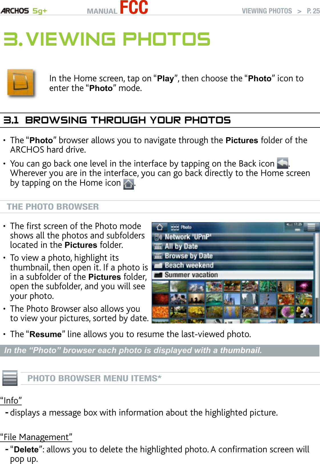 MANUAL FCC 5g+ VIEWING PHOTOS   &gt;   P. 253. VIewIng PhOTOsIn the Home screen, tap on “Play”, then choose the “Photo” icon to enter the “Photo” mode.3.1  brOwsIng ThrOugh yOur PhOTOsThe “Photo” browser allows you to navigate through the Pictures folder of the ARCHOS hard drive.You can go back one level in the interface by tapping on the Back icon  . Wherever you are in the interface, you can go back directly to the Home screen by tapping on the Home icon  .THE PHOTO BROWSERThe rst screen of the Photo mode shows all the photos and subfolders located in the Pictures folder.To view a photo, highlight its thumbnail, then open it. If a photo is in a subfolder of the Pictures folder, open the subfolder, and you will see your photo.The Photo Browser also allows you to view your pictures, sorted by date.•••The “Resume” line allows you to resume the last-viewed photo.In the “Photo” browser each photo is displayed with a thumbnail.  PHOTO BROWSER MENU ITEMS*“Info”displays a message box with information about the highlighted picture.“File Management”“Delete”: allows you to delete the highlighted photo. A conrmation screen will pop up.•••--