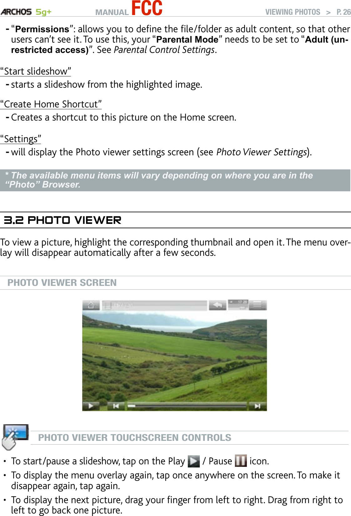 MANUAL FCC 5g+ VIEWING PHOTOS   &gt;   P. 26“Permissions”: allows you to dene the le/folder as adult content, so that other users can’t see it. To use this, your “Parental Mode” needs to be set to “Adult (un-restricted access)”. See Parental Control Settings.“Start slideshow”starts a slideshow from the highlighted image.“Create Home Shortcut”Creates a shortcut to this picture on the Home screen.“Settings”will display the Photo viewer settings screen (see Photo Viewer Settings).* The available menu items will vary depending on where you are in the “Photo” Browser.3.2 PhOTO VIewerTo view a picture, highlight the corresponding thumbnail and open it. The menu over-lay will disappear automatically after a few seconds.PHOTO VIEWER SCREENPHOTO VIEWER TOUCHSCREEN CONTROLSTo start/pause a slideshow, tap on the Play   / Pause   icon. To display the menu overlay again, tap once anywhere on the screen. To make it disappear again, tap again.To display the next picture, drag your nger from left to right. Drag from right to left to go back one picture.----•••