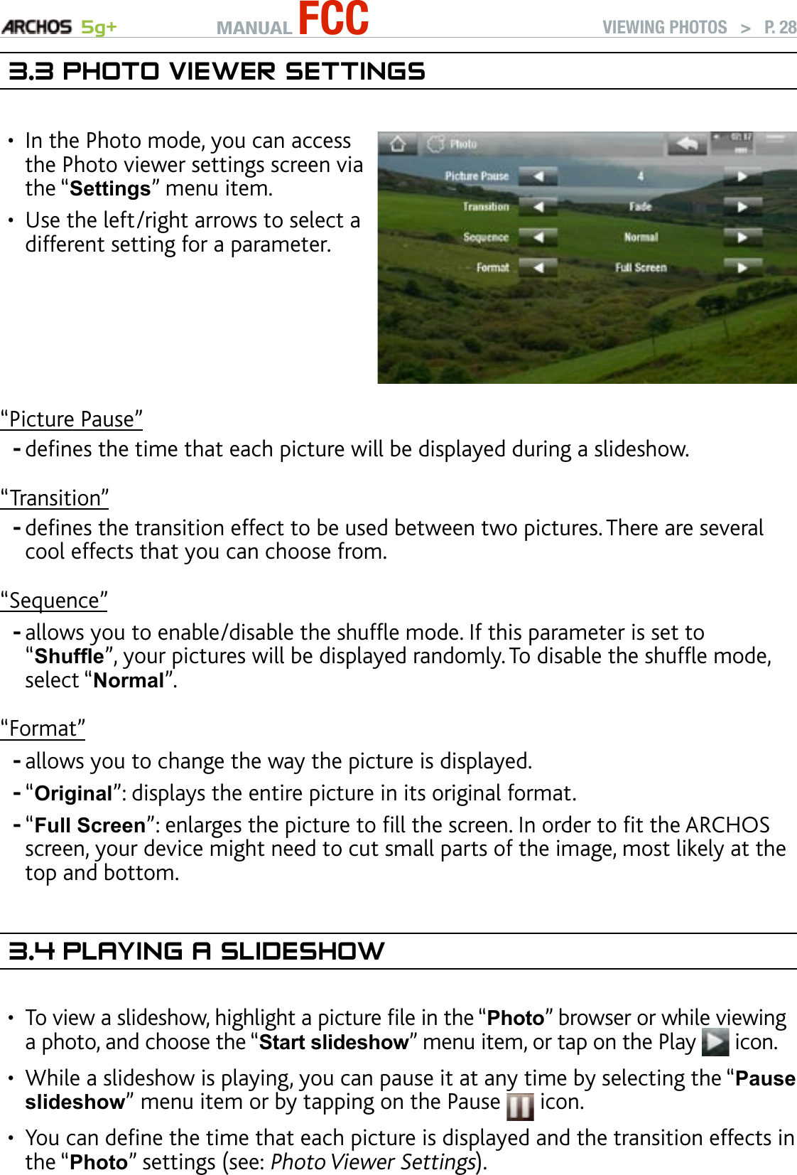 MANUAL FCC 5g+ VIEWING PHOTOS   &gt;   P. 283.3 PhOTO VIewer seTTIngsIn the Photo mode, you can access the Photo viewer settings screen via the “Settings” menu item. Use the left/right arrows to select a different setting for a parameter.••“Picture Pause”denes the time that each picture will be displayed during a slideshow.“Transition”denes the transition effect to be used between two pictures. There are several cool effects that you can choose from.“Sequence”allows you to enable/disable the shufe mode. If this parameter is set to “Shufe”, your pictures will be displayed randomly. To disable the shufe mode, select “Normal”. “Format”allows you to change the way the picture is displayed. “Original”: displays the entire picture in its original format.“Full Screen”: enlarges the picture to ll the screen. In order to t the ARCHOS screen, your device might need to cut small parts of the image, most likely at the top and bottom.3.4 PlayIng a slIdeshOwTo view a slideshow, highlight a picture le in the “Photo” browser or while viewing a photo, and choose the “Start slideshow” menu item, or tap on the Play   icon.While a slideshow is playing, you can pause it at any time by selecting the “Pause slideshow” menu item or by tapping on the Pause   icon.You can dene the time that each picture is displayed and the transition effects in the “Photo” settings (see: Photo Viewer Settings).------•••