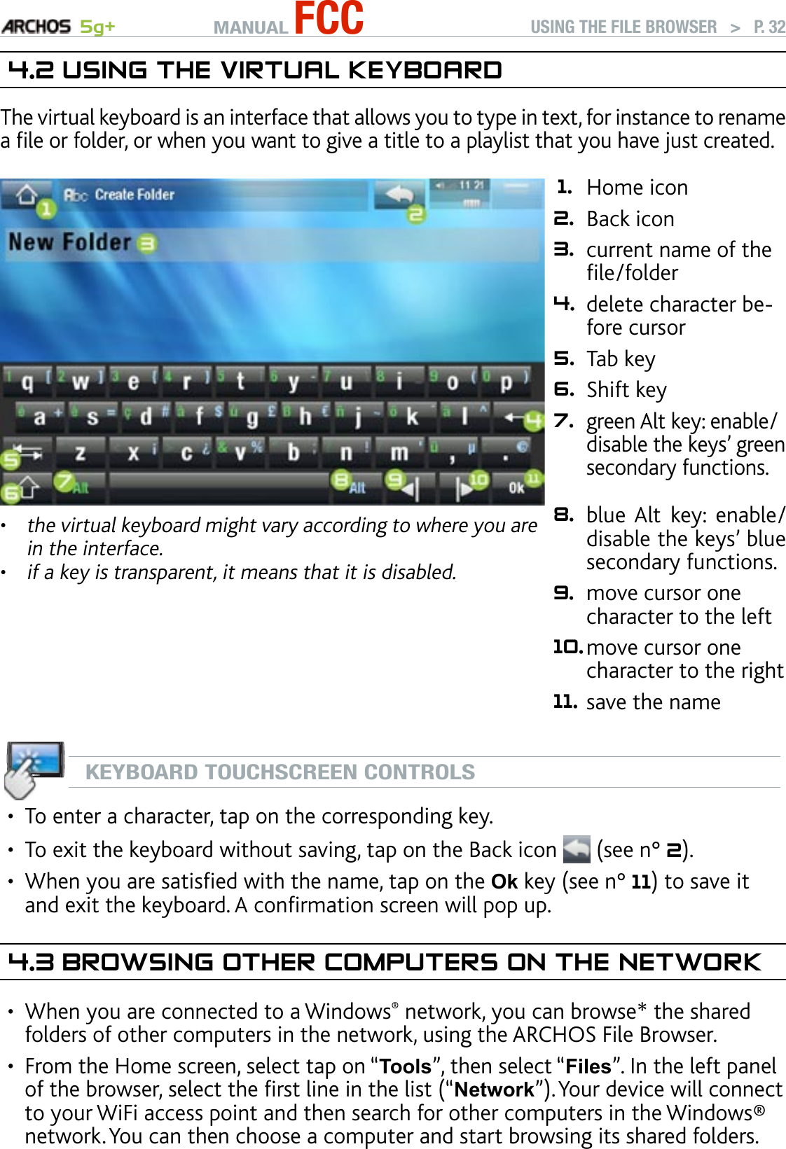 MANUAL FCC 5g+ USING THE FILE BROWSER   &gt;   P. 324.2 usIng The VIrTual keybOardThe virtual keyboard is an interface that allows you to type in text, for instance to rename a le or folder, or when you want to give a title to a playlist that you have just created.the virtual keyboard might vary according to where you are in the interface.if a key is transparent, it means that it is disabled.••1. Home icon 2. Back icon 3. current name of the le/folder 4. delete character be-fore cursor 5. Tab key 6. Shift key 7.green Alt key: enable/disable the keys’ green secondary functions.  8. blue Alt  key:  enable/disable the keys’ blue secondary functions. 9. move cursor one character to the left 10.move cursor one character to the right 11. save the nameKEYBOARD TOUCHSCREEN CONTROLSTo enter a character, tap on the corresponding key.To exit the keyboard without saving, tap on the Back icon   (see n° 2).When you are satised with the name, tap on the Ok key (see n° 11) to save it and exit the keyboard. A conrmation screen will pop up.4.3 brOwsIng OTher COMPuTers On The neTwOrkWhen you are connected to a Windows® network, you can browse* the shared folders of other computers in the network, using the ARCHOS File Browser.From the Home screen, select tap on “Tools”, then select “Files”. In the left panel of the browser, select the rst line in the list (“Network”). Your device will connect to your WiFi access point and then search for other computers in the Windows® network. You can then choose a computer and start browsing its shared folders.•••••