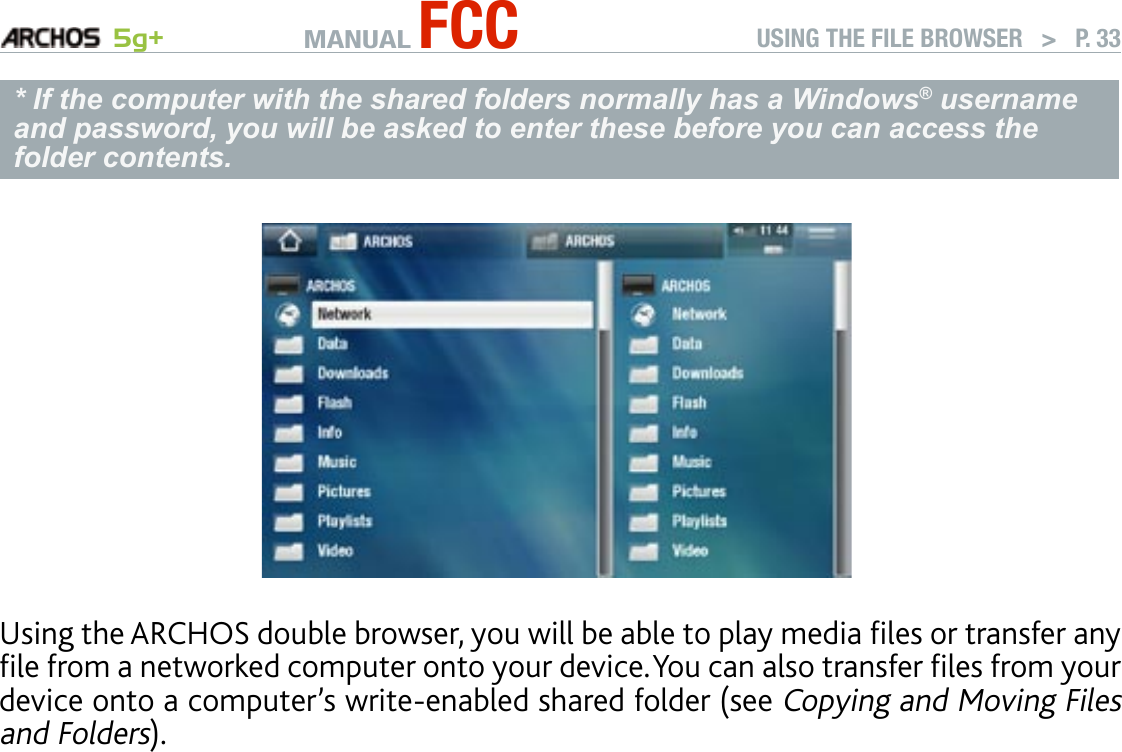 MANUAL FCC 5g+ USING THE FILE BROWSER   &gt;   P. 33* If the computer with the shared folders normally has a Windows® username and password, you will be asked to enter these before you can access the folder contents.Using the ARCHOS double browser, you will be able to play media les or transfer any le from a networked computer onto your device. You can also transfer les from your device onto a computer’s write-enabled shared folder (see Copying and Moving Files and Folders).If the WiFi is not enabled or if you are not connected to a network, the device will scan for available networks and connect to a known network or display the list of available networks so that you can connect to one of them.