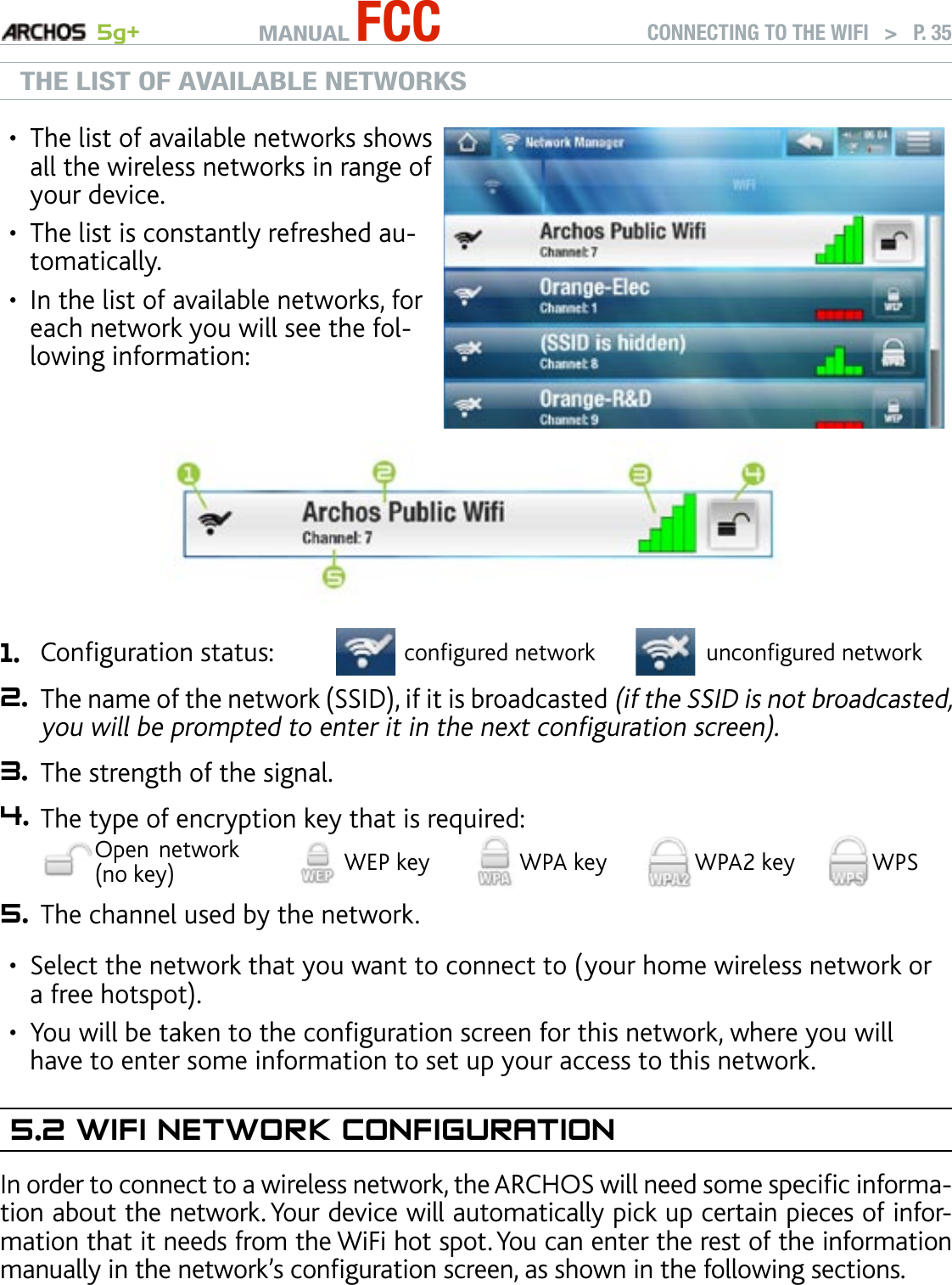 MANUAL FCC 5g+ CONNECTING TO THE WIFI   &gt;   P. 35THE LIST OF AVAILABLE NETWORKSThe list of available networks shows all the wireless networks in range of your device.The list is constantly refreshed au-tomatically.In the list of available networks, for each network you will see the fol-lowing information:•••1. Conguration status: congured network uncongured network2. The name of the network (SSID), if it is broadcasted (if the SSID is not broadcasted, you will be prompted to enter it in the next conguration screen).3. The strength of the signal.4. The type of encryption key that is required:Open  network (no key) WEP key WPA key WPA2 key WPS5. The channel used by the network.Select the network that you want to connect to (your home wireless network or a free hotspot).You will be taken to the conguration screen for this network, where you will have to enter some information to set up your access to this network.5.2 wIfI neTwOrk COnfIguraTIOnIn order to connect to a wireless network, the ARCHOS will need some specic informa-tion about the network. Your device will automatically pick up certain pieces of infor-mation that it needs from the WiFi hot spot. You can enter the rest of the information manually in the network’s conguration screen, as shown in the following sections.Note that your device will remember the network connection information that you enter, in order to re-use it and connect automatically to the network when it is in range.••