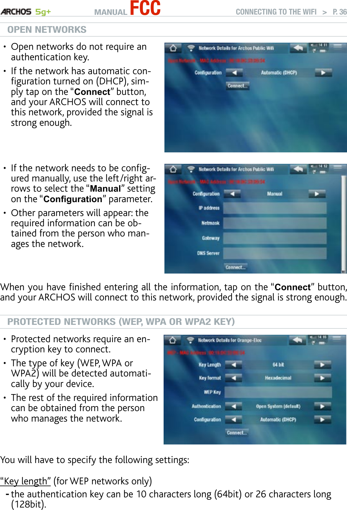 MANUAL FCC 5g+ CONNECTING TO THE WIFI   &gt;   P. 36OPEN NETWORKSOpen networks do not require an authentication key. If the network has automatic con-guration turned on (DHCP), sim-ply tap on the “Connect” button, and your ARCHOS will connect to this network, provided the signal is strong enough.••If the network needs to be cong-ured manually, use the left/right ar-rows to select the “Manual” setting on the “Conguration” parameter.Other parameters will appear: the required information can be ob-tained from the person who man-ages the network. ••When you have nished entering all the information, tap on the “Connect” button, and your ARCHOS will connect to this network, provided the signal is strong enough.PROTECTED NETWORKS (WEP, WPA OR WPA2 KEY)Protected networks require an en-cryption key to connect. The type of key (WEP, WPA or WPA2) will be detected automati-cally by your device.The rest of the required information can be obtained from the person who manages the network.•••You will have to specify the following settings:“Key length” (for WEP networks only)the authentication key can be 10 characters long (64bit) or 26 characters long (128bit).-