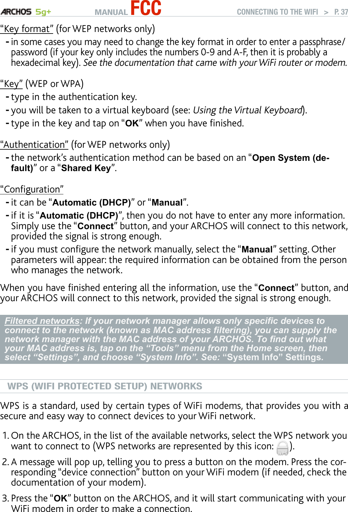 MANUAL FCC 5g+ CONNECTING TO THE WIFI   &gt;   P. 37“Key format” (for WEP networks only)in some cases you may need to change the key format in order to enter a passphrase/password (if your key only includes the numbers 0-9 and A-F, then it is probably a hexadecimal key). See the documentation that came with your WiFi router or modem.“Key” (WEP or WPA)type in the authentication key. you will be taken to a virtual keyboard (see: Using the Virtual Keyboard).type in the key and tap on “OK” when you have nished.“Authentication” (for WEP networks only)the network’s authentication method can be based on an “Open System (de-fault)” or a “Shared Key”.“Conguration”it can be “Automatic (DHCP)” or “Manual”.if it is “Automatic (DHCP)”, then you do not have to enter any more information. Simply use the “Connect” button, and your ARCHOS will connect to this network, provided the signal is strong enough.if you must congure the network manually, select the “Manual” setting. Other parameters will appear: the required information can be obtained from the person who manages the network.When you have nished entering all the information, use the “Connect” button, and your ARCHOS will connect to this network, provided the signal is strong enough.Filtered networks: If your network manager allows only specic devices to connect to the network (known as MAC address ltering), you can supply the network manager with the MAC address of your ARCHOS. To nd out what your MAC address is, tap on the “Tools” menu from the Home screen, then select “Settings”, and choose “System Info”. See: “System Info” Settings.WPS (WIFI PROTECTED SETUP) NETWORKSWPS is a standard, used by certain types of WiFi modems, that provides you with a secure and easy way to connect devices to your WiFi network. On the ARCHOS, in the list of the available networks, select the WPS network you want to connect to (WPS networks are represented by this icon:  ). A message will pop up, telling you to press a button on the modem. Press the cor-responding “device connection” button on your WiFi modem (if needed, check the documentation of your modem).Press the “OK” button on the ARCHOS, and it will start communicating with your WiFi modem in order to make a connection.--------1.2.3.