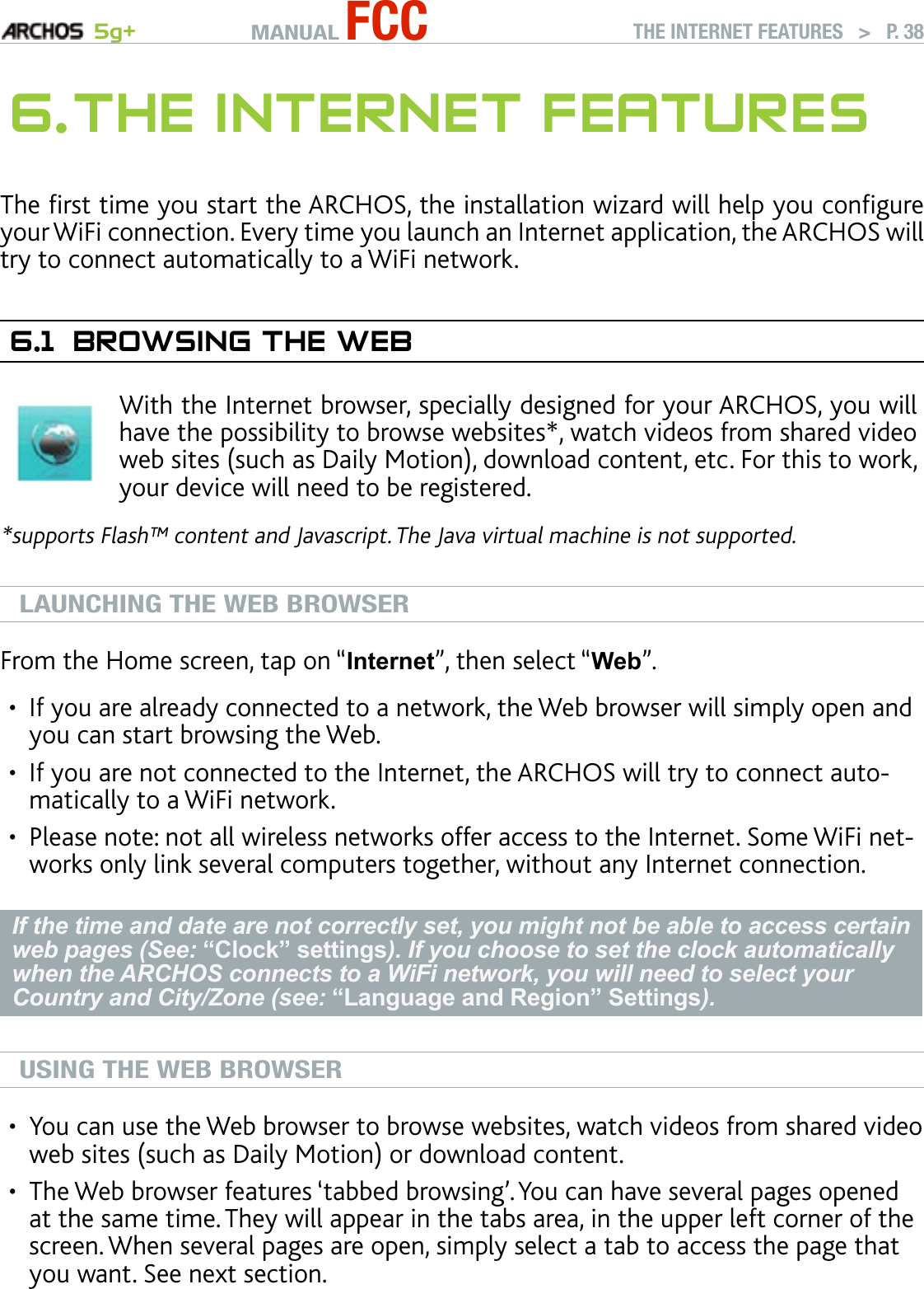 MANUAL FCC 5g+ THE INTERNET FEATURES   &gt;   P. 386. The InTerneT feaTuresThe rst time you start the ARCHOS, the installation wizard will help you congure your WiFi connection. Every time you launch an Internet application, the ARCHOS will try to connect automatically to a WiFi network.6.1  brOwsIng The webWith the Internet browser, specially designed for your ARCHOS, you will have the possibility to browse websites*, watch videos from shared video web sites (such as Daily Motion), download content, etc. For this to work, your device will need to be registered.*supports Flash™ content and Javascript. The Java virtual machine is not supported.LAUNCHING THE WEB BROWSERFrom the Home screen, tap on “Internet”, then select “Web”.If you are already connected to a network, the Web browser will simply open and you can start browsing the Web.If you are not connected to the Internet, the ARCHOS will try to connect auto-matically to a WiFi network.Please note: not all wireless networks offer access to the Internet. Some WiFi net-works only link several computers together, without any Internet connection.If the time and date are not correctly set, you might not be able to access certain web pages (See: “Clock” settings). If you choose to set the clock automatically when the ARCHOS connects to a WiFi network, you will need to select your Country and City/Zone (see: “Language and Region” Settings).USING THE WEB BROWSERYou can use the Web browser to browse websites, watch videos from shared video web sites (such as Daily Motion) or download content.The Web browser features ‘tabbed browsing’. You can have several pages opened at the same time. They will appear in the tabs area, in the upper left corner of the screen. When several pages are open, simply select a tab to access the page that you want. See next section.•••••