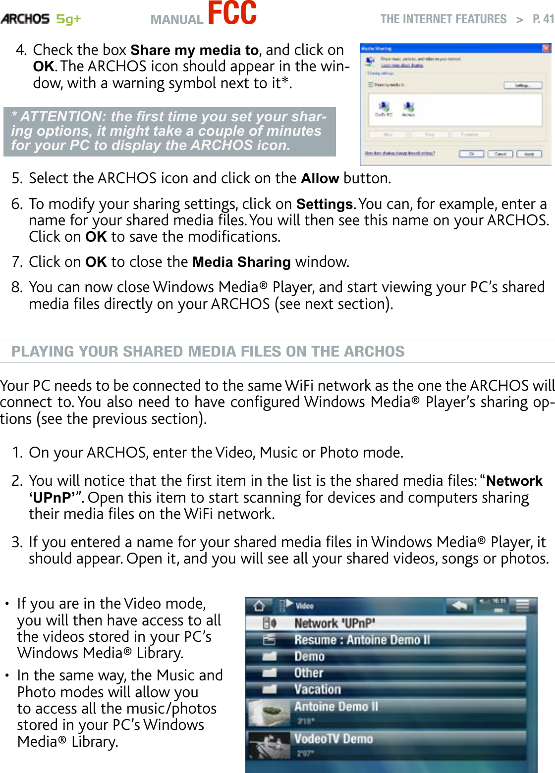 MANUAL FCC 5g+ THE INTERNET FEATURES   &gt;   P. 41Check the box Share my media to, and click on OK. The ARCHOS icon should appear in the win-dow, with a warning symbol next to it*. * ATTENTION: the rst time you set your shar-ing options, it might take a couple of minutes for your PC to display the ARCHOS icon.4.Select the ARCHOS icon and click on the Allow button.To modify your sharing settings, click on Settings. You can, for example, enter a name for your shared media les. You will then see this name on your ARCHOS. Click on OK to save the modications.Click on OK to close the Media Sharing window. You can now close Windows Media® Player, and start viewing your PC’s shared media les directly on your ARCHOS (see next section).PLAYING YOUR SHARED MEDIA FILES ON THE ARCHOSYour PC needs to be connected to the same WiFi network as the one the ARCHOS will connect to. You also need to have congured Windows Media® Player’s sharing op-tions (see the previous section). On your ARCHOS, enter the Video, Music or Photo mode. You will notice that the rst item in the list is the shared media les: “Network ‘UPnP’”. Open this item to start scanning for devices and computers sharing their media les on the WiFi network. If you entered a name for your shared media les in Windows Media® Player, it should appear. Open it, and you will see all your shared videos, songs or photos.If you are in the Video mode, you will then have access to all the videos stored in your PC’s Windows Media® Library. In the same way, the Music and Photo modes will allow you to access all the music/photos stored in your PC’s Windows Media® Library.••5.6.7.8.1.2.3.
