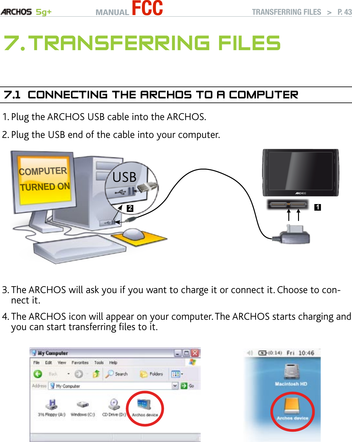MANUAL FCC 5g+ TRANSFERRING FILES   &gt;   P. 437. TransferrIng fIles7.1  COnneCTIng The arChOs TO a COMPuTerPlug the ARCHOS USB cable into the ARCHOS.Plug the USB end of the cable into your computer.Computerturned onUSB 21▲ ▲The ARCHOS will ask you if you want to charge it or connect it. Choose to con-nect it. The ARCHOS icon will appear on your computer. The ARCHOS starts charging and you can start transferring les to it.If you do not have Windows Media® Player 10 or higher installed on your com-puter, the ARCHOS will ask you if you want to charge its battery or connect it as a mass storage device (Hard Drive). Choose to connect it. 1.2.3.4.