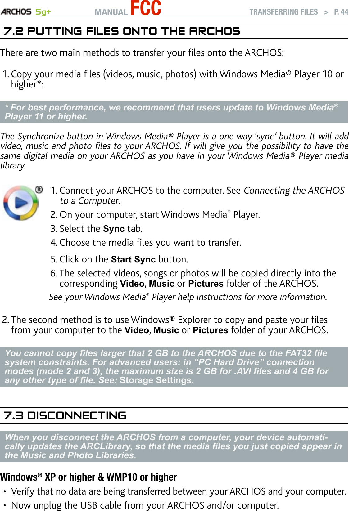 MANUAL FCC 5g+ TRANSFERRING FILES   &gt;   P. 447.2 PuTTIng fIles OnTO The arChOsThere are two main methods to transfer your les onto the ARCHOS:Copy your media les (videos, music, photos) with Windows Media® Player 10 or higher*:* For best performance, we recommend that users update to Windows Media® Player 11 or higher.The Synchronize button in Windows Media® Player is a one way ‘sync’ button. It will add video, music and photo les to your ARCHOS. If will give you the possibility to have the same digital media on your ARCHOS as you have in your Windows Media® Player media library. Connect your ARCHOS to the computer. See Connecting the ARCHOS to a Computer.On your computer, start Windows Media® Player. Select the Sync tab.Choose the media les you want to transfer. Click on the Start Sync button.The selected videos, songs or photos will be copied directly into the corresponding Video, Music or Pictures folder of the ARCHOS. See your Windows Media® Player help instructions for more information.1.2.3.4.5.6.The second method is to use Windows® Explorer to copy and paste your les from your computer to the Video, Music or Pictures folder of your ARCHOS.You cannot copy les larger that 2 GB to the ARCHOS due to the FAT32 le system constraints. For advanced users: in “PC Hard Drive” connection modes (mode 2 and 3), the maximum size is 2 GB for .AVI les and 4 GB for any other type of le. See: Storage Settings.7.3 dIsCOnneCTIngWhen you disconnect the ARCHOS from a computer, your device automati-cally updates the ARCLibrary, so that the media les you just copied appear in the Music and Photo Libraries.Windows® XP or higher &amp; WMP10 or higherVerify that no data are being transferred between your ARCHOS and your computer.Now unplug the USB cable from your ARCHOS and/or computer.1.2.••