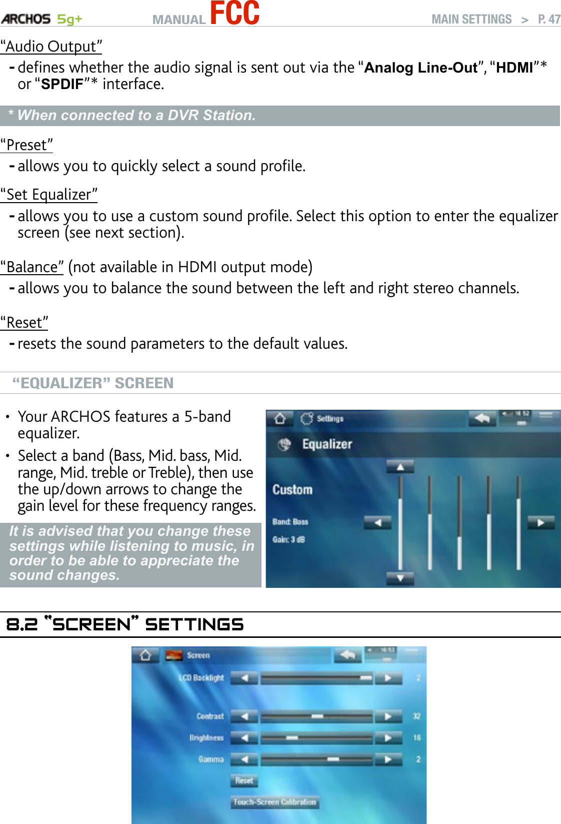 MANUAL FCC 5g+ MAIN SETTINGS   &gt;   P. 47“Audio Output”denes whether the audio signal is sent out via the “Analog Line-Out”, “HDMI”* or “SPDIF”* interface.* When connected to a DVR Station.“Preset”allows you to quickly select a sound prole.“Set Equalizer”allows you to use a custom sound prole. Select this option to enter the equalizer screen (see next section).“Balance” (not available in HDMI output mode)allows you to balance the sound between the left and right stereo channels.“Reset”resets the sound parameters to the default values.“EQUALIZER” SCREENYour ARCHOS features a 5-band equalizer.Select a band (Bass, Mid. bass, Mid. range, Mid. treble or Treble), then use the up/down arrows to change the gain level for these frequency ranges.••It is advised that you change these settings while listening to music, in order to be able to appreciate the sound changes.8.2 “sCreen” seTTIngs-----