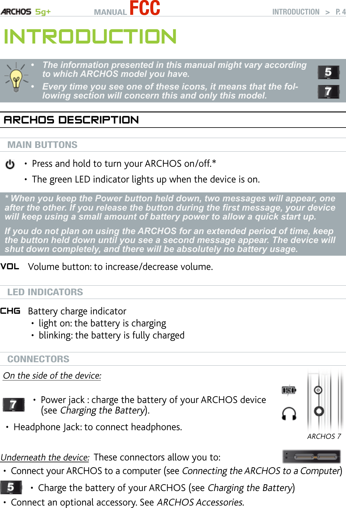 MANUAL FCC 5g+ INTRODUCTION   &gt;   P. 4InTrOduCTIOnThe information presented in this manual might vary according to which ARCHOS model you have.Every time you see one of these icons, it means that the fol-lowing section will concern this and only this model.••  57arChOs desCrIPTIOnMAIN BUTTONSPress and hold to turn your ARCHOS on/off.*The green LED indicator lights up when the device is on.••* When you keep the Power button held down, two messages will appear, one after the other. If you release the button during the rst message, your device will keep using a small amount of battery power to allow a quick start up.If you do not plan on using the ARCHOS for an extended period of time, keep the button held down until you see a second message appear. The device will shut down completely, and there will be absolutely no battery usage.VOl Volume button: to increase/decrease volume. LED INDICATORSChg Battery charge indicatorlight on: the battery is chargingblinking: the battery is fully charged ••CONNECTORSOn the side of the device:7Power jack : charge the battery of your ARCHOS device (see Charging the Battery).•Headphone Jack: to connect headphones.•ARCHOS 7Underneath the device:  These connectors allow you to:Connect your ARCHOS to a computer (see Connecting the ARCHOS to a Computer)5Charge the battery of your ARCHOS (see Charging the Battery)•Connect an optional accessory. See ARCHOS Accessories.••