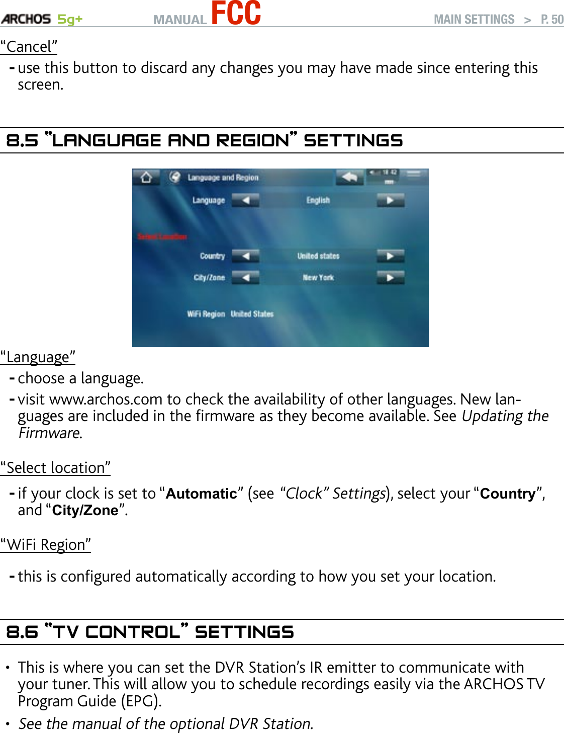 MANUAL FCC 5g+ MAIN SETTINGS   &gt;   P. 50“Cancel”use this button to discard any changes you may have made since entering this screen.8.5 “language and regIOn” seTTIngs“Language”choose a language.visit www.archos.com to check the availability of other languages. New lan-guages are included in the rmware as they become available. See Updating the Firmware.“Select location”if your clock is set to “Automatic” (see “Clock” Settings), select your “Country”, and “City/Zone”.“WiFi Region”this is congured automatically according to how you set your location.8.6 “TV COnTrOl” seTTIngsThis is where you can set the DVR Station’s IR emitter to communicate with your tuner. This will allow you to schedule recordings easily via the ARCHOS TV Program Guide (EPG).   See the manual of the optional DVR Station.-----••