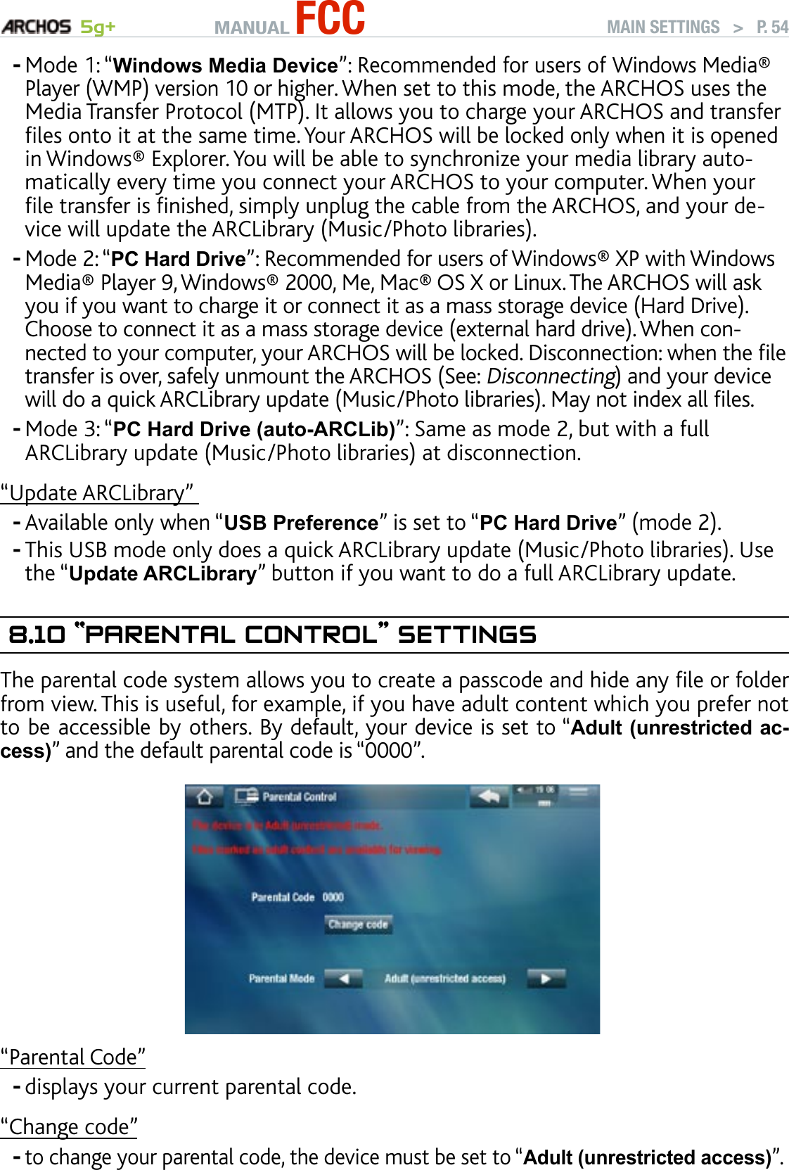 MANUAL FCC 5g+ MAIN SETTINGS   &gt;   P. 54Mode 1: “Windows Media Device”: Recommended for users of Windows Media® Player (WMP) version 10 or higher. When set to this mode, the ARCHOS uses the Media Transfer Protocol (MTP). It allows you to charge your ARCHOS and transfer les onto it at the same time. Your ARCHOS will be locked only when it is opened in Windows® Explorer. You will be able to synchronize your media library auto-matically every time you connect your ARCHOS to your computer. When your le transfer is nished, simply unplug the cable from the ARCHOS, and your de-vice will update the ARCLibrary (Music/Photo libraries).Mode 2: “PC Hard Drive”: Recommended for users of Windows® XP with Windows Media® Player 9, Windows® 2000, Me, Mac® OS X or Linux. The ARCHOS will ask you if you want to charge it or connect it as a mass storage device (Hard Drive). Choose to connect it as a mass storage device (external hard drive). When con-nected to your computer, your ARCHOS will be locked. Disconnection: when the le transfer is over, safely unmount the ARCHOS (See: Disconnecting) and your device will do a quick ARCLibrary update (Music/Photo libraries). May not index all les.Mode 3: “PC Hard Drive (auto-ARCLib)”: Same as mode 2, but with a full ARCLibrary update (Music/Photo libraries) at disconnection. “Update ARCLibrary” Available only when “USB Preference” is set to “PC Hard Drive” (mode 2).This USB mode only does a quick ARCLibrary update (Music/Photo libraries). Use the “Update ARCLibrary” button if you want to do a full ARCLibrary update.8.10 “ParenTal COnTrOl” seTTIngsThe parental code system allows you to create a passcode and hide any le or folder from view. This is useful, for example, if you have adult content which you prefer not to be accessible by others. By default, your device is set to “Adult (unrestricted ac-cess)” and the default parental code is “0000”.“Parental Code”displays your current parental code.“Change code”to change your parental code, the device must be set to “Adult (unrestricted access)”.-------