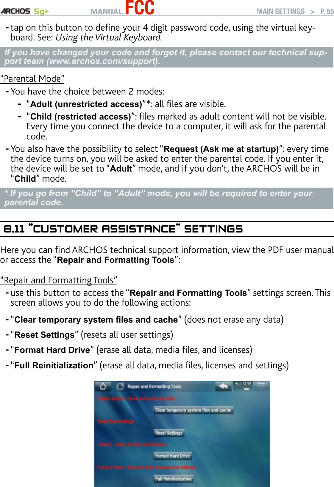 MANUAL FCC 5g+ MAIN SETTINGS   &gt;   P. 55tap on this button to dene your 4 digit password code, using the virtual key-board. See: Using the Virtual Keyboard.If you have changed your code and forgot it, please contact our technical sup-port team (www.archos.com/support).“Parental Mode”You have the choice between 2 modes:“Adult (unrestricted access)”*: all les are visible. “Child (restricted access)”: les marked as adult content will not be visible. Every time you connect the device to a computer, it will ask for the parental code.You also have the possibility to select “Request (Ask me at startup)”: every time the device turns on, you will be asked to enter the parental code. If you enter it, the device will be set to “Adult” mode, and if you don’t, the ARCHOS will be in “Child” mode.* If you go from “Child” to “Adult” mode, you will be required to enter your parental code.8.11 ““CusTOMer assIsTanCe” seTTIngsHere you can nd ARCHOS technical support information, view the PDF user manual or access the “Repair and Formatting Tools”:“Repair and Formatting Tools”use this button to access the “Repair and Formatting Tools” settings screen. This screen allows you to do the following actions:“Clear temporary system les and cache” (does not erase any data)“Reset Settings” (resets all user settings)“Format Hard Drive” (erase all data, media les, and licenses)“Full Reinitialization” (erase all data, media les, licenses and settings)             ----------