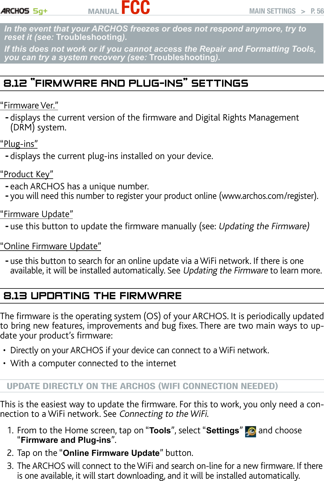 MANUAL FCC 5g+ MAIN SETTINGS   &gt;   P. 56In the event that your ARCHOS freezes or does not respond anymore, try to reset it (see: Troubleshooting). If this does not work or if you cannot access the Repair and Formatting Tools, you can try a system recovery (see: Troubleshooting).8.12 “fIrMware and Plug-Ins” seTTIngs“Firmware Ver.”displays the current version of the rmware and Digital Rights Management (DRM) system.“Plug-ins”displays the current plug-ins installed on your device.“Product Key”each ARCHOS has a unique number.you will need this number to register your product online (www.archos.com/register).“Firmware Update”use this button to update the rmware manually (see: Updating the Firmware)“Online Firmware Update”use this button to search for an online update via a WiFi network. If there is one available, it will be installed automatically. See Updating the Firmware to learn more.8.13 uPdaTIng The fIrMwareThe rmware is the operating system (OS) of your ARCHOS. It is periodically updated to bring new features, improvements and bug xes. There are two main ways to up-date your product’s rmware:Directly on your ARCHOS if your device can connect to a WiFi network.With a computer connected to the internetUPDATE DIRECTLY ON THE ARCHOS (WIFI CONNECTION NEEDED)This is the easiest way to update the rmware. For this to work, you only need a con-nection to a WiFi network. See Connecting to the WiFi.From to the Home screen, tap on “Tools”, select “Settings”   and choose “Firmware and Plug-ins”.Tap on the “Online Firmware Update” button. The ARCHOS will connect to the WiFi and search on-line for a new rmware. If there is one available, it will start downloading, and it will be installed automatically. ------••1.2.3.