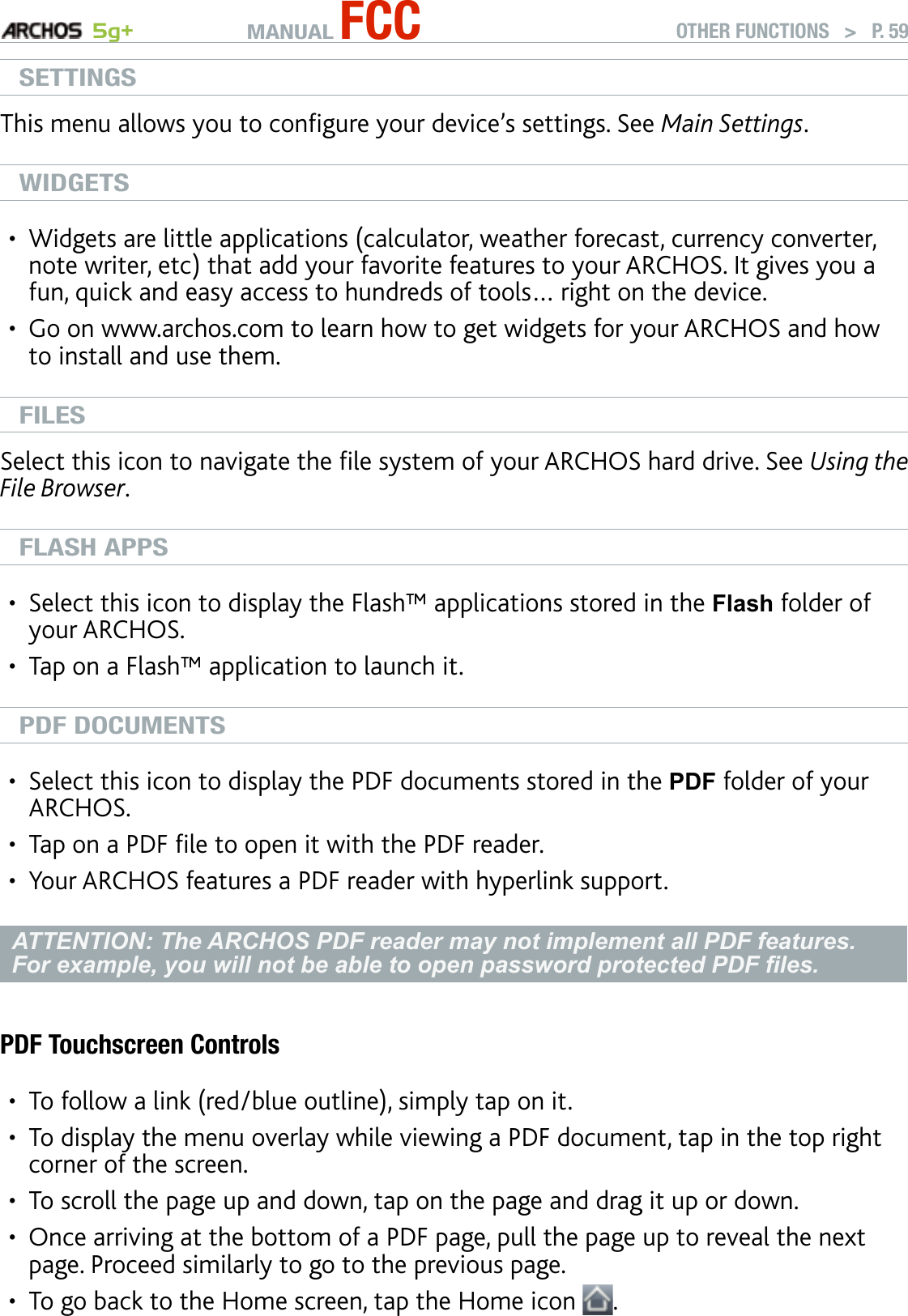 MANUAL FCC 5g+ OTHER FUNCTIONS   &gt;   P. 59SETTINGSThis menu allows you to congure your device’s settings. See Main Settings.WIDGETSWidgets are little applications (calculator, weather forecast, currency converter, note writer, etc) that add your favorite features to your ARCHOS. It gives you a fun, quick and easy access to hundreds of tools… right on the device.Go on www.archos.com to learn how to get widgets for your ARCHOS and how to install and use them.FILESSelect this icon to navigate the le system of your ARCHOS hard drive. See Using the File Browser.FLASH APPSSelect this icon to display the Flash™ applications stored in the Flash folder of your ARCHOS. Tap on a Flash™ application to launch it.PDF DOCUMENTSSelect this icon to display the PDF documents stored in the PDF folder of your ARCHOS. Tap on a PDF le to open it with the PDF reader. Your ARCHOS features a PDF reader with hyperlink support.ATTENTION: The ARCHOS PDF reader may not implement all PDF features. For example, you will not be able to open password protected PDF les.PDF Touchscreen ControlsTo follow a link (red/blue outline), simply tap on it.To display the menu overlay while viewing a PDF document, tap in the top right corner of the screen.To scroll the page up and down, tap on the page and drag it up or down.Once arriving at the bottom of a PDF page, pull the page up to reveal the next page. Proceed similarly to go to the previous page.To go back to the Home screen, tap the Home icon  .••••••••••••