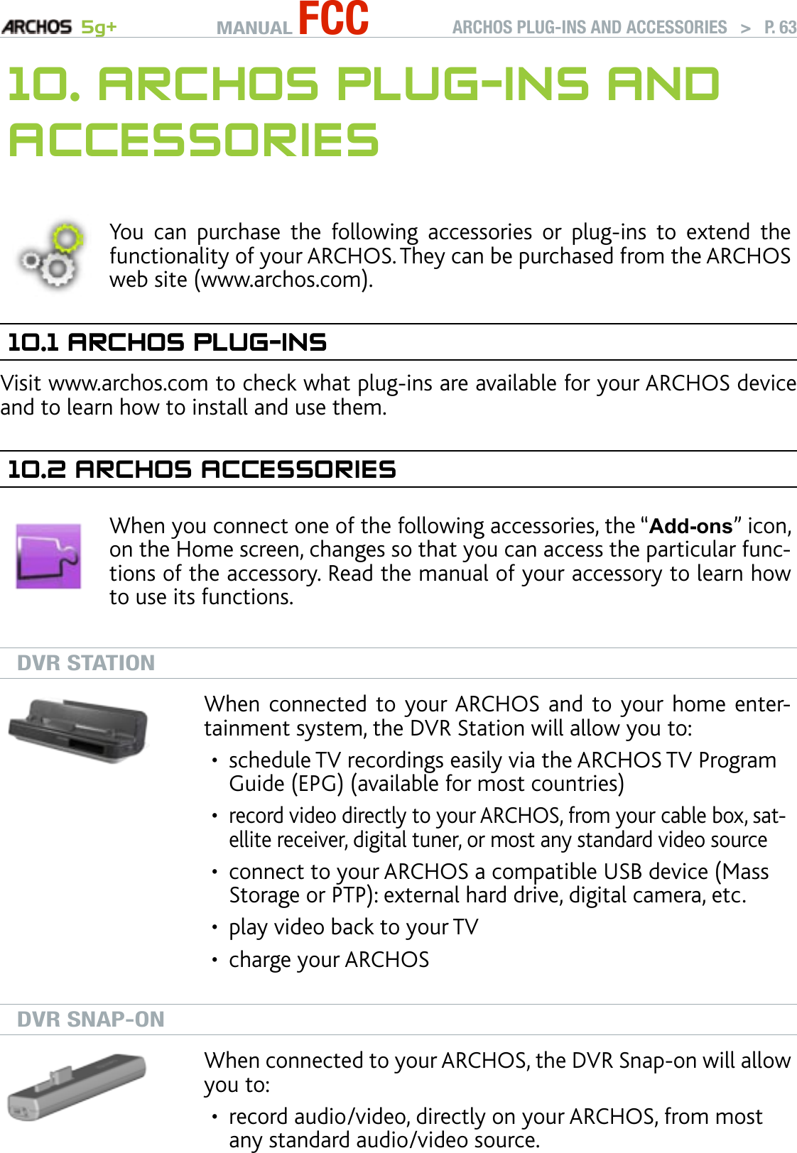 MANUAL FCC 5g+ ARCHOS PLUG-INS AND ACCESSORIES   &gt;   P. 6310. arChOs Plug-Ins and aCCessOrIesYou  can  purchase  the  following  accessories  or  plug-ins  to  extend  the functionality of your ARCHOS. They can be purchased from the ARCHOS web site (www.archos.com).10.1 arChOs Plug-InsarChOs Plug-InsVisit www.archos.com to check what plug-ins are available for your ARCHOS device and to learn how to install and use them.10.2 arChOs aCCessOrIesWhen you connect one of the following accessories, the “Add-ons” icon, on the Home screen, changes so that you can access the particular func-tions of the accessory. Read the manual of your accessory to learn how to use its functions.DVR STATIONWhen connected  to your ARCHOS and  to your home enter-tainment system, the DVR Station will allow you to:schedule TV recordings easily via the ARCHOS TV Program Guide (EPG) (available for most countries)record video directly to your ARCHOS, from your cable box, sat-ellite receiver, digital tuner, or most any standard video sourceconnect to your ARCHOS a compatible USB device (Mass Storage or PTP): external hard drive, digital camera, etc.play video back to your TVcharge your ARCHOS•••••DVR SNAP-ONWhen connected to your ARCHOS, the DVR Snap-on will allow you to: record audio/video, directly on your ARCHOS, from most any standard audio/video source.•