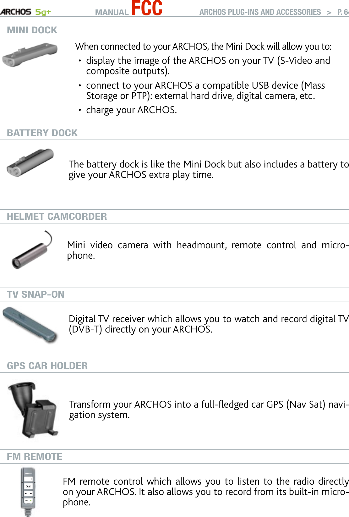 MANUAL FCC 5g+ ARCHOS PLUG-INS AND ACCESSORIES   &gt;   P. 64MINI DOCKWhen connected to your ARCHOS, the Mini Dock will allow you to: display the image of the ARCHOS on your TV (S-Video and composite outputs).connect to your ARCHOS a compatible USB device (Mass Storage or PTP): external hard drive, digital camera, etc.charge your ARCHOS.•••BATTERY DOCKThe battery dock is like the Mini Dock but also includes a battery to give your ARCHOS extra play time.HELMET CAMCORDERMini  video  camera  with  headmount,  remote  control  and  micro-phone.TV SNAP-ONDigital TV receiver which allows you to watch and record digital TV (DVB-T) directly on your ARCHOS.GPS CAR HOLDERTransform your ARCHOS into a full-edged car GPS (Nav Sat) navi-gation system.FM REMOTEFM remote control which allows you to listen to the radio directly on your ARCHOS. It also allows you to record from its built-in micro-phone.