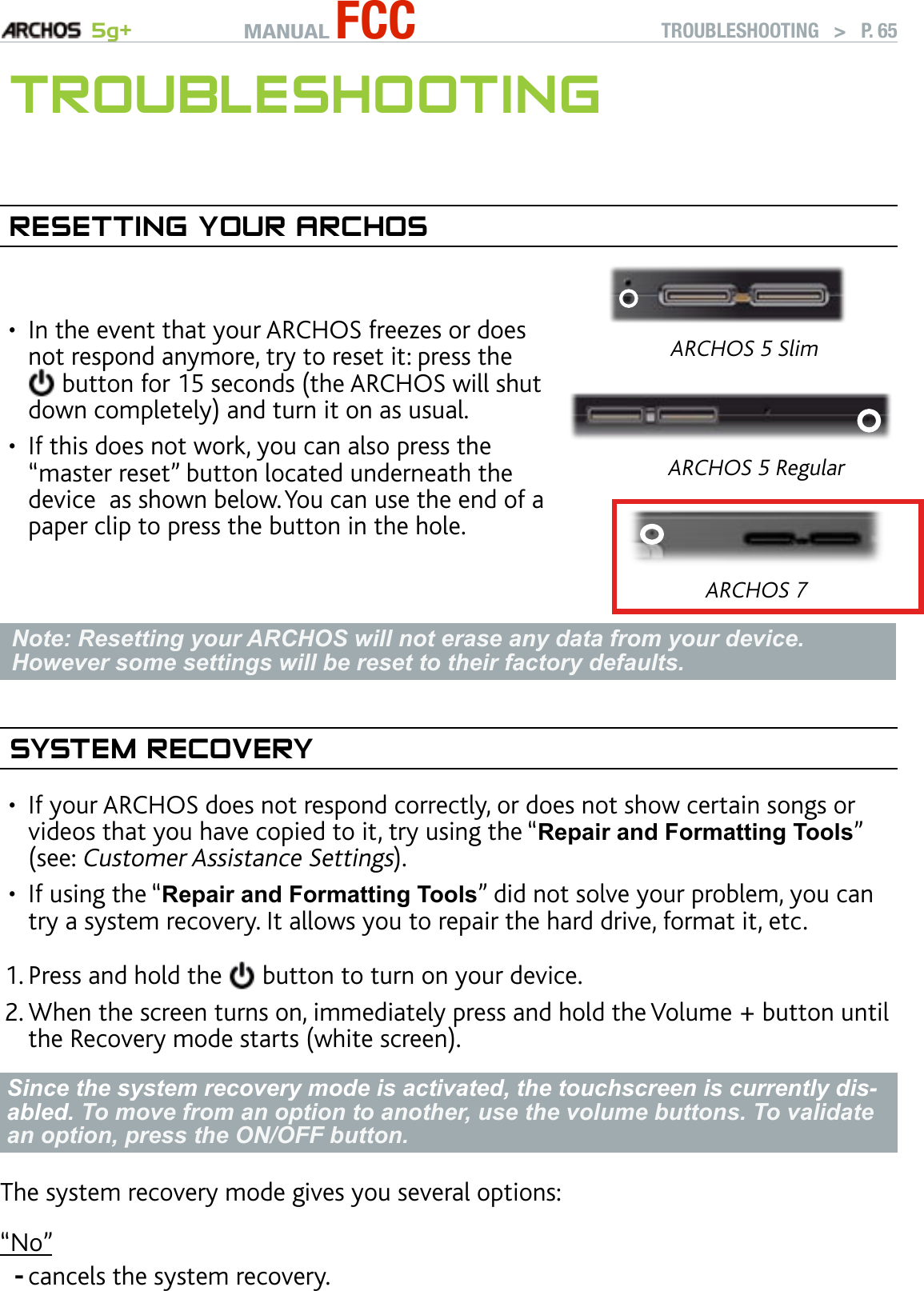 MANUAL FCC 5g+ TROUBLESHOOTING   &gt;   P. 65TrOubleshOOTIngreseTTIng yOur arChOsIn the event that your ARCHOS freezes or does not respond anymore, try to reset it: press the  button for 15 seconds (the ARCHOS will shut down completely) and turn it on as usual.If this does not work, you can also press the “master reset” button located underneath the device  as shown below. You can use the end of a paper clip to press the button in the hole.••ARCHOS 5 SlimARCHOS 5 RegularARCHOS 7Note: Resetting your ARCHOS will not erase any data from your device. However some settings will be reset to their factory defaults.sysTeM reCOVeryIf your ARCHOS does not respond correctly, or does not show certain songs or videos that you have copied to it, try using the “Repair and Formatting Tools” (see: Customer Assistance Settings).If using the “Repair and Formatting Tools” did not solve your problem, you can try a system recovery. It allows you to repair the hard drive, format it, etc.Press and hold the   button to turn on your device.When the screen turns on, immediately press and hold the Volume + button until the Recovery mode starts (white screen).Since the system recovery mode is activated, the touchscreen is currently dis-abled. To move from an option to another, use the volume buttons. To validate an option, press the ON/OFF button.The system recovery mode gives you several options: “No”cancels the system recovery.••1.2.-