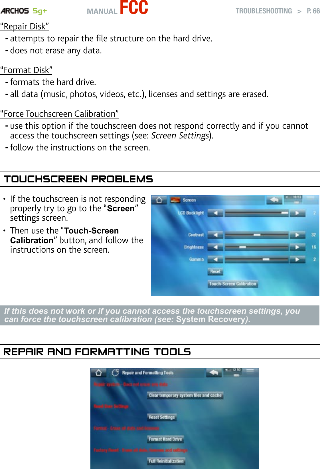 MANUAL FCC 5g+ TROUBLESHOOTING   &gt;   P. 66“Repair Disk”attempts to repair the le structure on the hard drive.does not erase any data.“Format Disk”formats the hard drive.all data (music, photos, videos, etc.), licenses and settings are erased.“Force Touchscreen Calibration”use this option if the touchscreen does not respond correctly and if you cannot access the touchscreen settings (see: Screen Settings).follow the instructions on the screen.TOuChsCreen PrObleMsIf the touchscreen is not responding properly try to go to the “Screen” settings screen. Then use the “Touch-Screen Calibration” button, and follow the instructions on the screen.••If this does not work or if you cannot access the touchscreen settings, you can force the touchscreen calibration (see: System Recovery).rePaIr and fOrMaTTIng TOOls             ------