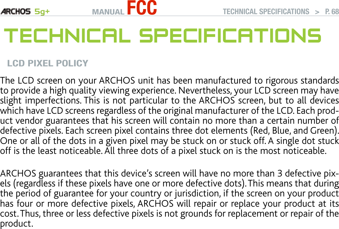 MANUAL FCC 5g+ TECHNICAL SPECIFICATIONS   &gt;   P. 68TeChnICal sPeCIfICaTIOnsLCD PIXEL POLICYThe LCD screen on your ARCHOS unit has been manufactured to rigorous standards to provide a high quality viewing experience. Nevertheless, your LCD screen may have slight imperfections. This is not particular to the ARCHOS screen, but to all devices which have LCD screens regardless of the original manufacturer of the LCD. Each prod-uct vendor guarantees that his screen will contain no more than a certain number of defective pixels. Each screen pixel contains three dot elements (Red, Blue, and Green). One or all of the dots in a given pixel may be stuck on or stuck off. A single dot stuck off is the least noticeable. All three dots of a pixel stuck on is the most noticeable.  ARCHOS guarantees that this device’s screen will have no more than 3 defective pix-els (regardless if these pixels have one or more defective dots). This means that during the period of guarantee for your country or jurisdiction, if the screen on your product has four or more defective pixels, ARCHOS will repair or replace your product at its cost. Thus, three or less defective pixels is not grounds for replacement or repair of the product.