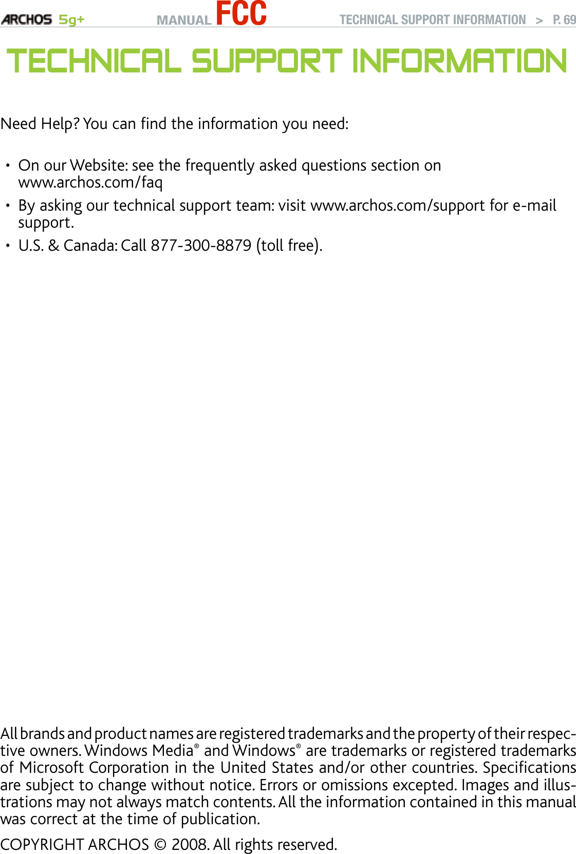 MANUAL FCC 5g+All brands and product names are registered trademarks and the property of their respec-tive owners. Windows Media® and Windows® are trademarks or registered trademarks of Microsoft Corporation in the United States and/or other countries. Specications are subject to change without notice. Errors or omissions excepted. Images and illus-trations may not always match contents. All the information contained in this manual was correct at the time of publication.COPYRIGHT ARCHOS © 2008. All rights reserved.TECHNICAL SUPPORT INFORMATION   &gt;   P. 69TeChnICal suPPOrT InfOrMaTIOnNeed Help? You can nd the information you need:On our Website: see the frequently asked questions section on  www.archos.com/faqBy asking our technical support team: visit www.archos.com/support for e-mail support.U.S. &amp; Canada: Call 877-300-8879 (toll free).•••