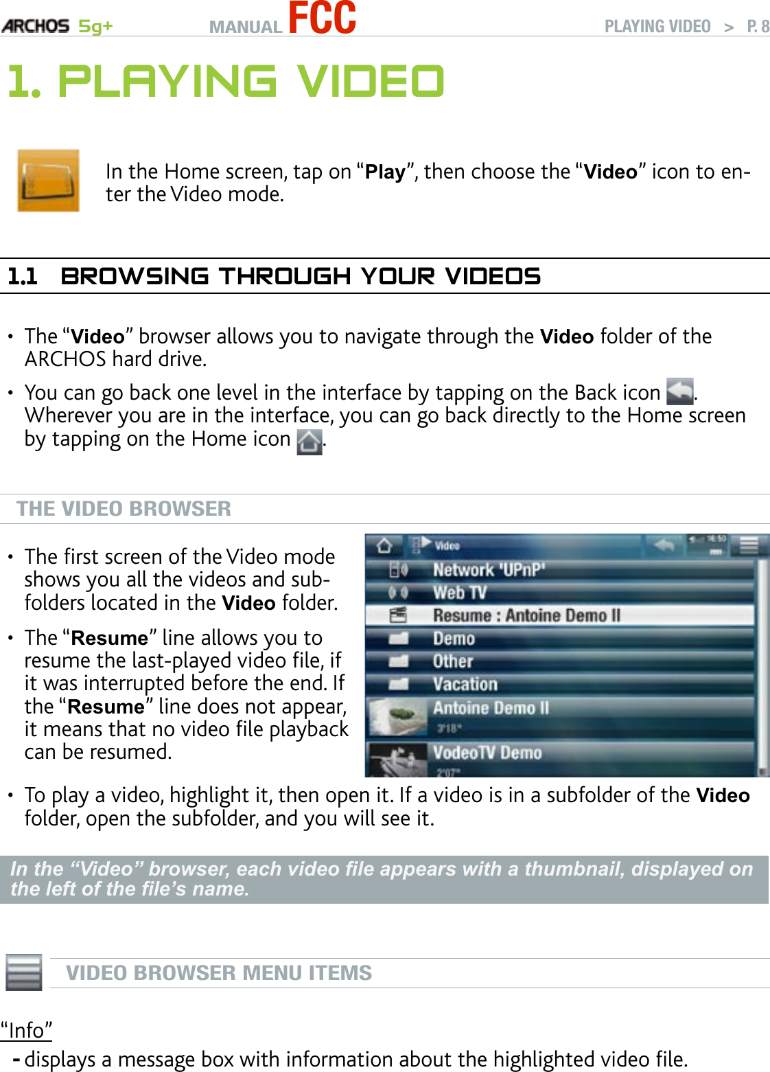 MANUAL FCC 5g+ PLAYING VIDEO   &gt;   P. 81. PlayIng VIdeOIn the Home screen, tap on “Play”, then choose the “Video” icon to en-ter the Video mode.1.1  brOwsIng ThrOugh yOur VIdeOsThe “Video” browser allows you to navigate through the Video folder of the ARCHOS hard drive.You can go back one level in the interface by tapping on the Back icon  . Wherever you are in the interface, you can go back directly to the Home screen by tapping on the Home icon  .THE VIDEO BROWSERThe rst screen of the Video mode shows you all the videos and sub-folders located in the Video folder.The “Resume” line allows you to resume the last-played video le, if it was interrupted before the end. If the “Resume” line does not appear, it means that no video le playback can be resumed.••To play a video, highlight it, then open it. If a video is in a subfolder of the Video folder, open the subfolder, and you will see it.In the “Video” browser, each video le appears with a thumbnail, displayed on the left of the le’s name.  VIDEO BROWSER MENU ITEMS“Info”displays a message box with information about the highlighted video le.•••-