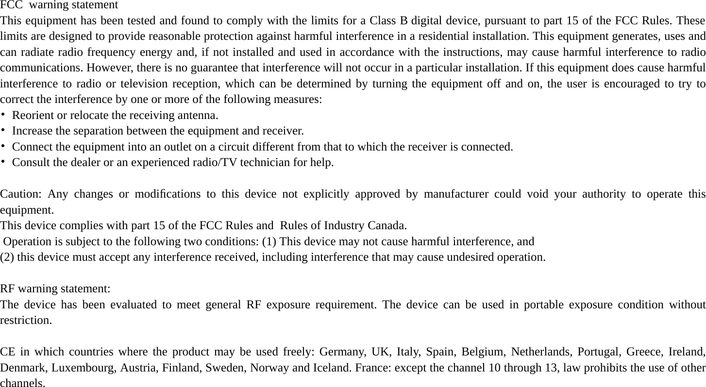  FCC  warning statement This equipment has been tested and found to comply with the limits for a Class B digital device, pursuant to part 15 of the FCC Rules. These limits are designed to provide reasonable protection against harmful interference in a residential installation. This equipment generates, uses and can radiate radio frequency energy and, if not installed and used in accordance with the instructions, may cause harmful interference to radio communications. However, there is no guarantee that interference will not occur in a particular installation. If this equipment does cause harmful interference to radio or television reception, which can be determined by turning the equipment off and on, the user is encouraged to try to correct the interference by one or more of the following measures: •  Reorient or relocate the receiving antenna. •  Increase the separation between the equipment and receiver. •  Connect the equipment into an outlet on a circuit different from that to which the receiver is connected. •  Consult the dealer or an experienced radio/TV technician for help.  Caution: Any changes or modiﬁcations to this device not explicitly approved by manufacturer could void your authority to operate this equipment. This device complies with part 15 of the FCC Rules and  Rules of Industry Canada. Operation is subject to the following two conditions: (1) This device may not cause harmful interference, and (2) this device must accept any interference received, including interference that may cause undesired operation.  RF warning statement: The device has been evaluated to meet general RF exposure requirement. The device can be used in portable exposure condition without restriction.     CE in which countries where the product may be used freely: Germany, UK, Italy, Spain, Belgium, Netherlands, Portugal, Greece, Ireland, Denmark, Luxembourg, Austria, Finland, Sweden, Norway and Iceland. France: except the channel 10 through 13, law prohibits the use of other channels.  